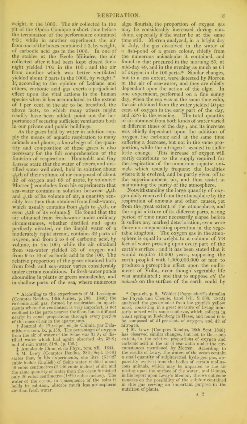 weight, in the 1000. The air collected in the pit of the Opera Comique a short time before the termination of the performance contained 2-3; while in another experiment the air from one of the boxes contained 43, by weight, of carbonic acid gas in the 1000. In one of the stables at the Ecole Militaire, the air collected after it had been kept closed for a night yielded T0o in the 100 ; and the air from another which was better ventilated yielded about 2 parts in the 1000, by weight.* * * § If, according to the opinion of Leblanc and others, carbonic acid gas exerts a prejudicial effect upon the vital actions in the human species when it has accumulated to the extent of 1 per cent, in the air to be breathed, the above facts, to which many others might readily have been added, point out the im- portance of securing sufficient ventilation both in our private and public buildings. As the gases held by water in solution sup- ply the means of aquatic respiration to many animals and plants, a knowledge of the quan- tity and composition of these gases is also necessary for the full comprehension of the function of respiration. Humboldt and Gay Ltissac state that the water of rivers, and dis- tilled water well aired, hold in solution about ^th of their volume of air composed of about 32 of oxygen and 68 of azote, by volume.f Morren J concludes from his experiments that sea-water contains in solution between ^th and -g^th of its volume of air, a quantity sen- sibly less than that obtained from fresh-water, which usually contains from gLth to g'g-th, or even J^-th of its volume.§ He found that the air obtained from fresh-water under ordinary circumstances, whether distilled and again perfectly aerated, or the limpid water of a moderately rapid stream, contains 32 parts of oxygen, and from 2 to 4 of carbonic acid, by volume, in the 100; while the air obtained from sea-water yielded 33 of oxygen and from 9 to 10 of carbonic acid in the 100. The relative proportion of the gases obtained both from fresh and sea-water varies considerably under certain conditions. In fresh-water ponds abounding in plants or green animalculae, and in shallow parts of the sea, where numerous * According to the experiments of M. Lassaigne (Comptes Rendus, 13th Juillet, p. 108. 1846) the carbonic acid gas, formed by respiration in apart- ments where the ventilation is very imperfect, is not confined to the parts nearest the floor, but is diffused nearly in equal proportions through every portion of the mass of air in the apartments. f Journal de Physique et. de Chimie, par Dela- mitherie, tom. lx. p. 158. The percentage of oxygen from the air of water of the Seine was 31-9; of dis- tilled water which had again absorbed air, 32-8; and of rain water, 31'0. (p. 159.) t Annales de Chim. et de Phys., tom. xii. 1844. § M. Lewy (Comptes Rendus, 28th Sept. 184G) states that, in his experiments, one litre (61-027 cubic inches English) of Seine water yielded about 40 cubic centimetres (2-440 cubic inches) of air, and the same quantity of water from the ocean furnished only 20 cubic centimetres (1-220 cubic inches). The water of the ocean, in consequence of the salts it holds in solution, absorbs much less atmospheric air than fresh water. algm flourish, the proportion of oxygen gas may be considerably increased during sun- shine, especially if the water be at the same time still. Morren analyzed, in a bright day in July, the gas dissolved in the water of a fish-pond of a green colour, chiefly from the numerous animalculae it contained, and found in that procured in the morning 25, at mid-day 48, and in the evening as much as 61 of oxygen in the 100 parts.* Similar changes, but to a less extent, were detected by Morren in the air of sea-water, and they are chiefly dependant upon the action of the algae. In one experiment, performed on a fine sunny day, when the sea was at the same time calm, the air obtained from the water yielded 40 per cent, of oxygen in the early part of the day, and 53*6 in the evening. The total quantity of air obtained from both kinds of water varied at different times of the day ; and its increase was chiefly dependant upon the addition of oxygen, the carbonic acid at the same time suffering a decrease, but not in the same pro- portion, while the nitrogen f seemed to suffer little change. This increase of oxygen will partly contribute to the supply required for the respiration of the numerous aquatic ani- mals which usually frequent the localities where it is evolved, and be partly given off’ to the superincumbent air, and thus assist in maintaining the purity of the atmosphere. Notwithstanding the large quantity of oxy- gen daily removed from the atmosphere by the respiration of animals and other causes, yet from the great extent of the atmosphere, and the rapid mixture of its different parts, a long period of time must necessarily elapse before it suffers any marked deterioration, even were there no compensating operation in the vege- table kingdom. The oxygen gas in the atmo- sphere is equal in weight to a column of 78 feet of water pressing upon every part of the earth’s surface : and it has been stated that it would require 10,000 years, supposing the earth peopled with 1,000,000,000 of men to produce a perceptible effect upon the eudio- meter of Volta, even though vegetable life was annihilated; and that to suppose all the animals on the surface of the earth could by * Opus cit. p. 9. Wohler (Poggendorff’s Annalen der Physik und Chemic, band lvii. S. 308. 1842) analyzed the gas exhaled from the greyish yellow mass, consisting in a great measure of living infu- soria mixed with some conferva), which collects iu a salt spring at Rodenberg in Hesse, and found it to be composed of 51 per cent, of oxygen, and 49 of nitrogen. f M. Lewy (Comptes Rendus, 28th Sept. 1846) has observed similar changes, but not to the same extent, in the relative proportions of oxygen and carbonic acid in the air of sea-water under the cir- cumstances mentioned by Morren. According to the results of Lewy, the waters of the ocean contain a small quantity of sulphuretted hydrogen gas, ap- parently evolved from the bodies of certain mollus- cous animals, which may be imparted to the un- resting upon the surface of the water; and Dumas, in his report upon Lcwy’s Memoir, throws out some remarks on the possibility of the sulphur contained in this gas serving an important purpose in the nutrition of plants.