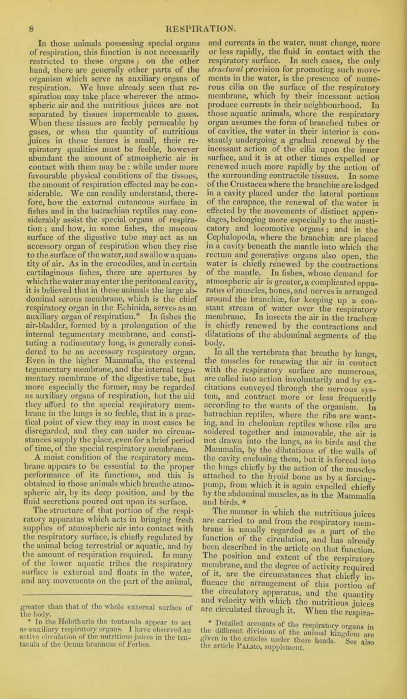 In those animals possessing special organs of respiration, this function is not necessarily restricted to these organs ; on the other hand, there are generally other parts of the organism which serve as auxiliary organs of respiration. We have already seen that re- spiration may take place wherever the atmo- spheric air and the nutritious juices are not separated by tissues impermeable to gases. When these tissues are feebly permeable by gases, or when the quantity of nutritious juices in these tissues is small, their re- spiratory qualities must be feeble, however abundant the amount of atmospheric air in contact with them may be : while under more favourable physical conditions of the tissues, the amount of respiration effected may be con- siderable. We can readily understand, there- fore, how the external cutaneous surface in fishes and in the batrachian reptiles may con- siderably assist the special organs of respira- tion ; and how, in some fishes, the mucous surface of the digestive tube may act as an accessory organ of respiration when they rise to the surface of the water, and swallow a quan- tity of air. As in the crocodiles, and in certain cartilaginous fishes, there are apertures by which the water may enter the peritoneal cavity, it is believed that in these animals the large ab- and currents in the water, must change, more or less rapidly, the fluid in contact with the respiratory surface. In such cases, the only structural provision for promoting such move- ments in the water, is the presence of nume- rous cilia on the surface of the respiratory membrane, which by their incessant action produce currents in their neighbourhood. In those aquatic animals, where the respiratory organ assumes the form of branched tubes or of cavities, the water in their interior is con- stantly undergoing a gradual renewal by the incessant action of the cilia upon the inner surface, and it is at other times expelled or renewed much more rapidly by the action of the surrounding contractile tissues. In some of the Crustacea where the branchiae are lodged in a cavity placed under the lateral portions of the carapace, the renewal of the water is effected by the movements of distinct appen- dages, belonging more especially to the masti- catory and locomotive organs ; and in the Cephalopoda, where the branchiae are placed in a cavity beneath the mantle into which the rectum and generative organs also open, the water is chiefly renewed by the contractions of the mantle. In fishes, whose demand for atmospheric air is greater, a complicated appa- ratus of'muscles, bones, and nerves is arranged dominal serous membrane, which is the chief around the branchiae, for keeping up a con- respiratory organ in the Echinida, serves as an auxiliary organ of respiration.* * In fishes the air-bladder, formed by a prolongation of the internal tegumentary membrane, and consti- tuting a rudimentary lung, is generally consi- dered to be an accessory respiratory organ. Even in the higher Mammalia, the external tegumentary membrane, and the internal tegu- mentary membrane of the digestive tube, but more especially the former, may be regarded as auxiliary organs of respiration, but the aid they afford to the special respiratory mem- brane in the lungs is so feeble, that in a prac- tical point of view they may in most cases be disregarded, and they can under no circum- stances supply the place, even for a brief period of time, of the special respiratory membrane. A moist condition of the respiratory mem- brane appears to be essential to the proper performance of its functions, and this is obtained in those animals which breathe atmo- spheric air, by its deep position, and by the fluid secretions poured out upon its surface. The structure of that portion of the respi- ratory apparatus which acts in bringing fresh supplies of atmospheric air into contact with stant stream of water over the respiratory membrane. In insects the air in the trachem is chiefly renewed by the contractions and dilatations of the abdominal segments of the body. In all the vertebrata that breathe by lungs, the muscles for renewing the air in contact with the respiratory surface are numerous, are called into action involuntarily and by ex- citations conveyed through the nervous sys- tem, and contract more or less frequently according to the wants of the organism. In batrachian reptiles, where the ribs are want- ing, and in ehelonian reptiles whose ribs are soldered together and immovable, the air is not drawn into the lungs, as in birds and the Mammalia, by the dilatations of the walls of the cavity enclosing them, but it is forced into the lungs chiefly by the action of the muscles attached to the hyoid bone as by a forcin<>-- pump, from which it is again expelled chiefly by the abdominal muscles^ as in the Mammalia and birds. * The manner in which the nutritious juices are carried to and from the respiratory mem- brane is usually regarded as a part of the the respiratory surface, is chiefly regulated by function of the circulation, and has already the animal being terrestrial or aquatic, and by been described in the article on that function the amount of respiration required. In many The position and extent of the respiratory ni-w) ik.. J f . • •. . v ' respiration required, in many of the lower aquatic tribes the respiratory surface is external and floats in the water, and any movements on the part of the animal, greater than that of the whole external surface of the body. * In the Holothuria the tentacula appear to act as auxiliary respiratory organs. I have observed an active circulation of the nutritious juices in the ten- tacula of the Ocnus bruimcus of Forbes. membrane, and the degree of activity required of it, are the circumstances that chiefly in- fluence the arrangement of this portion of the circulatory apparatus, and the quantity and velocity with which the nutritious juices are circulated through it. When the respira- ,, * detailed accounts of the respiratory organs in the different divisions of the animal kingdom 'ire given m the articles under these heads. See also the article 1 almo, supplement.