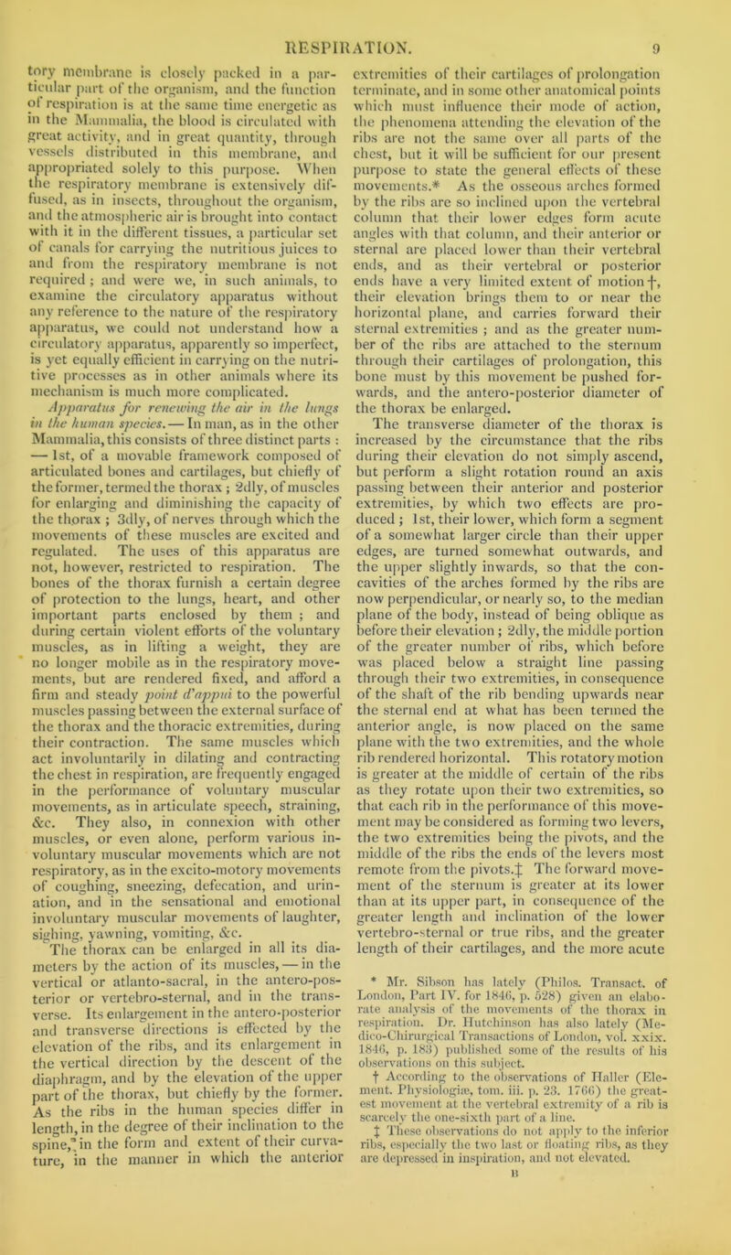 tory membrane is closely packed in a par- ticular part of tbe organism, and the function ot respiration is at the same time energetic as in the Mammalia, the blood is circulated with great activity, and in great quantity, through vessels distributed in this membrane, and appropriated solely to this purpose. When the respiratory membrane is extensively dif- fused, as in insects, throughout the organism, and the atmospheric air is brought into contact with it in the different tissues, a particular set of canals for carrying the nutritious juices to and from the respiratory membrane is not required; and were we, in such animals, to examine the circulatory apparatus without any reference to the nature of the respiratory apparatus, we could not understand how a circulatory apparatus, apparently so imperfect, is yet equally efficient in carrying on the nutri- tive processes as in other animals where its mechanism is much more complicated. Apparatus for reneiving the air in the lungs in the human species.— In man, as in the other Mammalia, this consists of three distinct parts : — 1st, of a movable framework composed of articulated bones and cartilages, but chiefly of the former, termed the thorax ; 2dly, of muscles for enlarging and diminishing the capacity of the thorax ; 3dly, of nerves through which the movements of these muscles are excited and regulated. The uses of this apparatus are not, however, restricted to respiration. The bones of the thorax furnish a certain degree of protection to the lungs, heart, and other important parts enclosed by them ; and during certain violent efforts of the voluntary muscles, as in lifting a weight, they are no longer mobile as in the respiratory move- ments, but are rendered fixed, and afford a firm and steady point d'appui to the powerful muscles passing between the external surface of the thorax and the thoracic extremities, during their contraction. The same muscles which act involuntarily in dilating and contracting the chest in respiration, are frequently engaged in the performance of voluntary muscular movements, as in articulate speech, straining, &c. They also, in connexion with other muscles, or even alone, perform various in- voluntary muscular movements which are not respiratory, as in the excito-motory movements of coughing, sneezing, defecation, and urin- ation, and in the sensational and emotional involuntary muscular movements of laughter, sighing, yawning, vomiting, &c. The thorax can be enlarged in all its dia- meters by the action of its muscles, — in the vertical or atlanto-sacral, in the antero-pos- terior or vertebro-sternal, anil in the trans- verse. Its enlargement in the antero-posterior and transverse directions is effected by the elevation of the ribs, and its enlargement in the vertical direction by the descent ot the diaphragm, and by the elevation of the upper part of the thorax, but chiefly by the former. As the ribs in the human species differ in lengthen the degree of their inclination to the spine, in the form and extent of their curva- ture, in the manner in which the anterior extremities of their cartilages of prolongation terminate, and in some other anatomical points which must influence their mode of action, the phenomena attending the elevation of the ribs are not the same over all parts of the chest, but it will be sufficient for our present purpose to state the general effects of these movements.* As the osseous arches formed by the ribs are so inclined upon the vertebral column that their lower edges form acute angles with that column, and their anterior or sternal are placed lower than their vertebral ends, and as their vertebral or posterior ends have a very limited extent, of motion j-, their elevation brings them to or near the horizontal plane, and carries forward their sternal extremities ; and as the greater num- ber of the ribs are attached to the sternum through their cartilages of prolongation, this bone must by this movement be pushed for- wards, and the antero-posterior diameter of the thorax be enlarged. The transverse diameter of the thorax is increased by the circumstance that the ribs during their elevation do not simply ascend, but perform a slight rotation round an axis passing between their anterior and posterior extremities, by which two effects are pro- duced ; 1st, their lower, which form a segment of a somewhat larger circle than their upper edges, are turned somewhat outwards, and the upper slightly inwards, so that the con- cavities of the arches formed by the ribs are now perpendicular, or nearly so, to the median plane of the body, instead of being oblique as before their elevation ; 2dly, the middle portion of the greater number of ribs, which before was placed below a straight line passing through their two extremities, in consequence of the shaft of the rib bending upwards near the sternal end at what has been termed the anterior angle, is now placed on the same plane with the two extremities, and the whole rib rendered horizontal. This rotatory motion is greater at the middle of certain of the ribs as they rotate upon their two extremities, so that each rib in the performance of this move- ment may be considered as forming two levers, the two extremities being the pivots, and the middle of the ribs the ends of the levers most remote from the pivots.J The forward move- ment of the sternum is greater at its lower than at its upper part, in consequence of the greater length and inclination of the lower vertebro-sternal or true ribs, and the greater length of their cartilages, and the more acute * Mr. Sibson lias lately (Philos. Transact, of London, Part IV. for 1846, p. 528) given an elabo- rate analysis of the movements of the thorax in respiration. Dr. Hutchinson has also lately (Me- dico-Chinirgical Transactions of London, vol. xxix. 1846, p. 183) published some of the results of his observations on this subject. j- According to the observations of Haller (Ele- ment. Physiologiie, tom. iii. p. 23. 1766) the great- est movement at the vertebral extremity of a rib is scarcely the one-sixth part of a line. \ These observations do not apply to the inferior ribs, especially the two last or floating ribs, as they are depressed in inspiration, and not elevated.