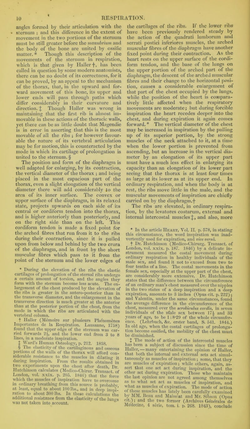 angles formed by their articulation with the ♦ sternum ; and this difference in the extent of movement in the two portions of the sternum must be still greater before the manubrium and the body of the bone are united by ossific matter. * * * § Though this description of the movements of the sternum in respiration, which is that given by Haller f, lias been called in question by some modern anatomists, there can be no doubt of its correctness, for it can be proved, by an appeal to the mechanism of the thorax, that, in the upward and for- ward movement of this bone, its upper and lower ends will pass through paths which differ considerably in their curvature and direction. J Though Haller was wrong in maintaining that the first rib is almost im- movable in these actions of the thoracic walls, yet there can be as little doubt that Magendie is in error in asserting that this is the most movable of all the ribs ; for however favour- able the nature of its vertebral articulation may be for motion, this is counteracted by the mode in which its cartilage of prolongation is united to the sternum. § The position and form of the diaphragm is well adapted for enlarging, by its contraction, the vertical diameter of the thorax ; and being placed in the most capacious part of the thorax, even a slight elongation of the vertical diameter there will add considerably to the area of its inner surface. The convex or upper surface of the diaphragm, in its relaxed state, projects upwards on each side of its central or cordiform tendon into the thorax, and is higher anteriorly than posteriorly, and on the right side than on the left. This cordiform tendon is made a fixed point for the arched fibres that run from it to the ribs during their contraction, since it is pulled upon from below and behind by the two crura of the diaphragm, and in front by the short muscular fibres which pass to it from the point of the sternum and the lower edges of * During the elevation of the ribs the elastic cartilages of prolongation of the sternal ribs undergo a certain amount of torsion, and the angles they form with the sternum become less acute. The en- largement of the chest produced by the elevation of the ribs is greater in the antero-posterior than in the transverse diameter, and the enlargement in the transverse direction is much greater at the anterior than at the posterior portion of the chest, from the mode in which the ribs are articulated with the vertebral column. f Haller (Memoire sur plusieurs Phe'nomenes Importantes de la Respiration. Lausanne, 1758) found that the upper edge of the sternum was car- ried forwards 2J, and the lower end from 3 to 8 lines, in a moderate inspiration. t Ward’s Human Osteology, p. 212. 1838. § The elasticity of the cartilaginous and osseous portions of the walls of the thorax will afford con- siderable resistance to the muscles in dilating it during inspiration. From the results obtained in two experiments upon the chest after death, Dr Hutchinson calculates (Medico-Chirur. Transact of London, vol. xxix. p. 205. 1846) that the force which the muscles of inspiration have to overcome in ordinary breathing from this source is probablv, at least, equal to about 100 lbs., and in deep inspi- ration to about 300 lbs. In these calculations the additional resistance from the elasticity of the lun^s wa3 not taken into account. the cartilages of the ribs. If the lower ribs have been previously rendered steady by the action of the quadrati lumborum and serrati postici inferiores muscles, the arched muscular fibres of the diaphragm have another fixed point during their contraction. As the heart rests on the upper surface of the cordi- form tendon, and the base of the lungs on the upper portion of the arched part of the diaphragm, the descent of the arched muscular fibres and their change to the horizontal posi- tion, causes a considerable enlargement of that part of the chest occupied by the lungs, while the position of the heart is compara- tively little affected when the respiratory movements are moderate; but during forcible inspiration the heart recedes deeper into the chest, and during expiration it again comes forward.* The vertical diameter of the chest may be increased in inspiration by the pulling up of its superior portion, by the strong muscles of the neck attached to it, at a time when the lower portion is prevented from ascending, but an increase in the vertical dia- meter by an elongation of its upper part must have a much less effect in enlarging its capacity than an elongation of its lower part seeing that the thorax is at least four times as large at its lower as at its upper end. In ordinary respiration, and when the body is at rest, the ribs move little in the male, and the muscular movements of inspiration are chiefly carried on by the diaphragm.j- The ribs are elevated, in ordinary respira- tion, by the levatores costarum, external and internal intercostal muscles J, and also, more * In the article Heart, Vol. II. p. 578, in stating this circumstance, the word inspiration was inad- vertently used for expiration, and vice versa. f Dr. Hutchinson (Medico-Cliirurg. Transact, of London, vol. xxix. p. 187. 1846) by a delicate in- strument measured the costal movement during ordinary respiration in healthy individuals of the male sex, and found it not to exceed from two to four tenths of a line. The costal movements in the female sex, especially at the upper part of the chest, are considerably more extensive. Dr. Hutchinson states that the difference between the circumference of an ordinary man’s chest measured over the nipples in the twro states of a deep inspiration and a deep expiration, amounts to 3 inches (Opus cit. p. 222); and Valentin, under the same circumstances, found the average difference in the circumference of the chest, measured over the scrobiculus cordis, in seven individuals of the nfale sex between 17£ and 33 years of age, to be 1:8-29 of the wffole circumfer- ence. (Lehrbucli, See. erster band, S. 541. 1844.) In old age, when the costal cartilages of prolonga- tion become ossified, the mobility of the chest must be diminished. + The mode of action of the intercostal muscles has been a subject of discussion since the time of Haller, — many entertaining the opinion of Haller, that both the internal and external sets act simul- taneously as muscles of inspiration; some, that they are muscles of expiration; while others, again, as- sert that one set act during inspiration, and the other set during expiration. Those who maintain the last opinion are not agreed among themselves as to what set act as muscles of inspiration, and wliat as muscles of expiration. The mode of action ol these muscles has lately been carefully examined by JIM. Beau and Maissiat and Mr. Sibson (Opus cit.); and the two former (Archives Generales de