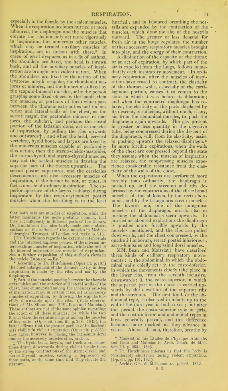 especially in the female, by the scaleni muscles. W hen the respiration becomes hurried or more laboured, the diaphragm and the muscles that elevate the ribs not only act more vigorously in inspiration, but numerous other muscles, which may be termed auxiliary muscles of inspiration, act in unison with these.* * In cases of great dyspnoea, as in a fit of asthma, the shoulders are fixed, the head is thrown back, and all the auxiliary muscles of inspi- ration are brought into violent action. When the shoulders are fixed by the action of the levatores anguli scapulae, the rhombodei ma- jores et minores, and the humeri also fixed by the scapulo-humeral muscles, or by the person grasping some fixed object by the hands, then the muscles, or portions of them which pass between the thoracic extremities and the an- terior and lateral walls of the chest, as the serrati magni, the pectorales minores et ma- jores, the subclavi, and perhaps the costal portion of the latissimi dorsi, act as muscles of inspiration, by pulling the ribs upwards and outwards j ; and when the head, cervical vertebras, hyoid bone, and larynx are fixed by the numerous muscles capable of performing this action, then the sterno-cleido-mastoidei, the sterno-hyoid, and sterno-thyroid muscles, may aid the scaleni muscles in drawing the superior part of the thorax upwards.^  The serrati postici superiores, and the cervicales descendentes, are also accessory muscles of inspiration, if the former be not, at times, in fact a muscle of ordinary inspiration. The su- perior aperture of the larynx is dilated during inspiration by the crico-arytenoidei postici muscles when the breathing is in the least that both sets are muscles of expiration, while the latter maintains the more probable opinion, that they act differently in different parts of the thorax. Dr. Hutchinson has also lately made some obser- vations on the actions of these muscles in Medico- Chirurgical Transact, of London, vol. xxix. p. 213. [Dr. Hutchinson regards the external intercostals and the intercostilaginous portion of the internal in- tercostals as muscles of inspiration, while the rest of the internal intercostals are muscles of expiration. See a further exposition of this author’s views in the article Thorax.—Ed.] * According to Dr. Hutchinson (Opus cit. p. 187) the chief enlargement of the thoracic cavity in deep inspiration is made by the ribs, and not by the diaphragm. f .Part of the muscles passing between the thoracic extremities and the anterior and lateral walls of the chest, here enumerated among the accessory muscles of inspiration, may, in certain cases, act as accessoiy muscles of expiration, by drawing the scapula; for- cibly downwards upon the ribs. (Vide observa- tions of Mr. Sibson and MM. Beau and Maissiat.) These authors are not of the same opinion regarding the action of all these muscles; for, while the two former class the serratus magnus among the muscles of inspiration (Opus cit. tom. iii. p. 2G8. 1843), the latter affirms that the greater portion of its fasciculi acts visibly in violent expiration (Opus cit. p. 535) ; they agree, however, in placing the latissimus dorsi among the accessory muscles of expiration. J The hyoid bone, larynx, and trachea are some- times drawn downwards during violent inspirations by the strong contractions of the sterno-hyoid and sterno-thyroid muscles, causing a depression of these parts, at the same time that they elevate the sternum. hurried; and in laboured breathing the nos- trils are expanded by the contraction of the muscles, which draw the alae of the nostrils outward. The greater or less demand for fresh air in the lungs regulates the number of these accessory respiratory muscles brought into play, and the energy of their contraction. A diminution of the capacity of the thorax or an act of expiration, by which part of the air is expelled from the lungs, follows imme- diately each inspiratory movement. In ordi- nary respiration, after the muscles of inspi- ration have ceased to contract, the elasticity of the thoracic walls, especially of the carti- laginous portion, causes it to return to the state in which it was before its dilatation ; and when the contracted diaphragm has re- laxed, the elasticity of the parts displaced by its descent, is sufficient, without much, if any, aid from the abdominal muscles, to push the diaphragm again upwards. The gas present in greater or less quantity in the digestive tube, being compressed during the descent of the diaphragm, will, from its elasticity, assist in pushing upwards the relaxed diaphragm.* In more forcible expirations, when the walls of the chest are compressed beyond the state they assume when the muscles of inspiration are relaxed, the compressing muscles expe- rience considerable resistance from the elas- ticity of the walls of the chest. When the expirations are performed more forcibly than ordinarily, the diaphragm is pushed up, and the sternum and ribs de- pressed by the contractions of the three broad muscles of the abdomen, by the recti abdo- minis, and by the triangularis sterni muscles. The levator ani, one of the antagonist muscles of the diaphragm, assists also in pushing the abdominal viscera upwards. In hurried or laboured expirations the diaphragm is pushed more forcibly upwards by the muscles mentioned, and the ribs are pulled downwards, and the chest compressed, by the quadrati lumborum, serrati postici inferiores j-, sacro-lumbales and longissimi dorsi muscles. MM. Beau and Maissiat J have described three kinds of ordinary respiratory move- ments : 1. the abdominal, in which the abdo- minal walls chiefly act: 2. the costo-inferior, in which the movements chiefly take place in the lower ribs, from the seventh inclusive, downwards: 3. the costo-superior, in which the superior part of the chest is carried up- wards by the elevation of the superior ribs ami the sternum. The first kind, or the ab- dominal type, is observed in infants up to the end of the third year in both sexes ; but after this period the costo-superior type in girls, and the costo-inferior and abdominal types in boys, generally prevail, and this difference becomes more marked as they advance in years. Almost all men, therefore, breathe by * Maissiat, in liis Etudes do Physique Aniinale, and Beau and Maissiat in Arch. Gener. do Med. tom. iii. p. 263. 1843. t Dr. Hutchinson informs us that the body is considerably shortened during violent expiration. (Op. cit. pp. 191, 192.) J Archiv. Gen. de Med. tom. xv. p. 399. 1842. n 2