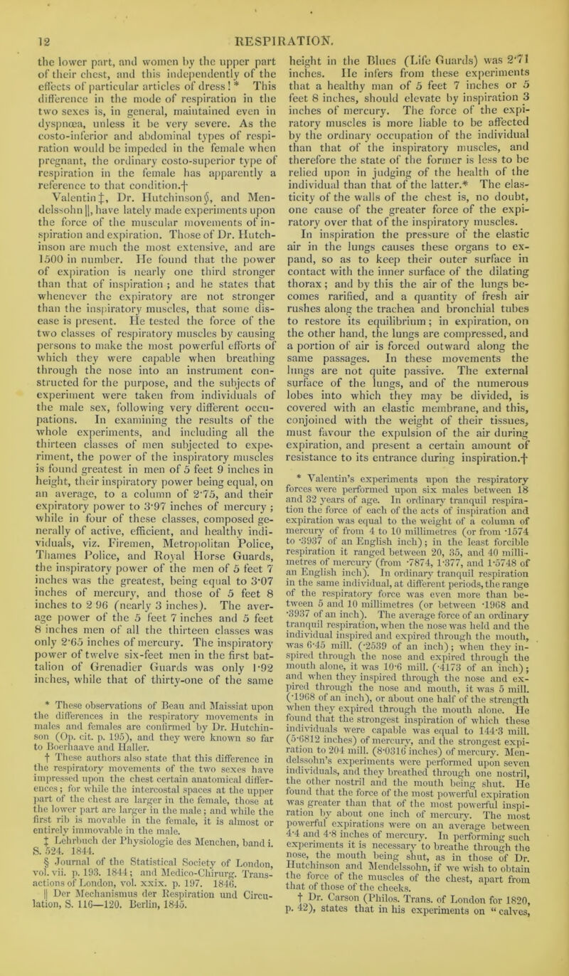 the lower part, and women by the upper part of their chest, and this independently of the effects of particular articles of dress! * * * § This difference in the mode of respiration in the two sexes is, in general, maintained even in dyspnoea, unless it he very severe. As the costo-inferior and abdominal types of respi- ration would be impeded in the female when pregnant, the ordinary costo-superior type of respiration in the female has apparently a reference to that condition.j- ValentinJ, Dr. Hutchinson$, and Men- delssohn |J, have lately made experiments upon the force of the muscular movements of in- spiration and expiration. Those of Dr. Hutch- inson are much the most extensive, and are 1500 in number. He found that the power of expiration is nearly one third stronger than that of inspiration ; and he states that whenever the expiratory are not stronger than the inspiratory muscles, that some dis- ease is present. He tested the force of the two classes of respiratory muscles by causing persons to make the most powerful efforts of which they were capable when breathing through the nose into an instrument con- structed for the purpose, and the subjects of experiment were taken from individuals of the male sex, following very different occu- pations. In examining the results of the whole experiments, and including all the thirteen classes of men subjected to expe- riment, the power of the inspiratory muscles is found greatest in men of 5 feet 9 inches in height, their inspiratory power being equal, on an average, to a column of 2'75, and their expiratory power to 3-97 inches of mercury ; while in four of these classes, composed ge- nerally of active, efficient, and healthy indi- viduals, viz. Firemen, Metropolitan Police, Thames Police, and Royal Horse Guards, the inspiratory power of the men of 5 feet 7 inches was the greatest, being equal to 3’07 inches of mercury, and those of 5 feet 8 inches to 2 96 (nearly 3 inches). The aver- age power of the 5 feet 7 inches and 5 feet 8 inches men of all the thirteen classes was only 2 65 inches of mercury. The inspiratory power of twelve six-feet men in the first bat- talion of Grenadier Guards was only 1'92 inches, while that of thirty-one of the same * These observations of Bean and Maissiat upon the differences in the respiratory movements in males and females are confirmed by Dr. Hutchin- son (Op. cit. p. 195), and they were known so far to Boerhaave and Haller. f These authors also state that this difference in the respiratory movements of the two sexes have impressed upon the chest certain anatomical differ- ences ; for while the intercostal spaces at the upper part of the chest are larger in the female, those at the lower part are larger in the male; and while the first rib is movable in the female, it is almost or entirely immovable in the male. t Lehrbuch der Physiologie des Menchen, band i S. 524. 1844. § Journal of the Statistical Society of London, vol. vii. p. 193. 18-14; and Medico-Chirurg. Trans- actions of London, vol. xxix. p. 197. 1846. || Der Mechanismus der Respiration und Circu- lation, S. 116—120. Berlin, 1845. height in the Blues (Life Guards) was 2‘71 inches. He infers from these experiments that a healthy man of 5 feet 7 inches or 5 feet 8 inches, should elevate by inspiration 3 inches of mercury. The force of the expi- ratory muscles is more liable to be affected by the ordinary occupation of the individual than that of the inspiratory muscles, and therefore the state of the former is less to be relied upon in judging of the health of the individual than that of the latter.* The elas- ticity of the walls of the chest is, no doubt, one cause of the greater force of the expi- ratory over that of the inspiratory muscles. In inspiration the pressure of the elastic air in the lungs causes these organs to ex- pand, so as to keep their outer surface in contact with the inner surface of the dilating thorax; and by this the air of the lungs be- comes rarified, and a quantity of fresh air rushes along the trachea and bronchial tubes to restore its equilibrium; in expiration, on the other hand, the lungs are compressed, and a portion of air is forced outward along the same passages. In these movements the lungs are not quite passive. The external surface of the lungs, and of the numerous lobes into which they may be divided, is covered with an elastic membrane, and this, conjoined with the weight of their tissues, must favour the expulsion of the air during expiration, and present a certain amount of resistance to its entrance during inspiration.j- * Valentin’s experiments upon the respiratory forces were performed upon six males between 18 and 32 years of age. In ordinary tranquil respira- tion the force of each of the acts of inspiration and expiration was equal to the weight of a column of mercury of from 4 to 10 millimetres (or from T574 to ‘3937 of an English inch); in the least forcible respiration it ranged between 20, 35, and 40 milli- metres of mercury (from -7874, 1-377, and 1-5748 of an English inch). In ordinary tranquil respiration in the same individual, at different periods, the range of the respiratory force was even more than be- tween 5 and 10 millimetres (or between -1968 and -3937 of an inch). The average force of an ordinary tranquil respiration, when the nose was held and the individual inspired and expired through the mouth, was fi-45 mill. (-2539 of an inch); when they in- spired through the nose and expired through the mouth alone, it was 10-6 mill. (-4173 of an inch); and when they inspired through the nose and ex- pired through the nose and mouth, it was 5 mill. (1968 of an inch), or about one half of the strength when they expired through the mouth alone. lie found that the strongest inspiration of which these individuals were capable was equal to 144-3 mill. (5-6812 inches) of mercury, and the strongest expi- ration to 204 mill. (8-0816 inches) of mercury. Men- delssohn’s experiments were performed upon seven individuals, and they breathed through one nostril, the other nostril and the mouth being shut. He found that the force of the most powerful expiration was greater than that of the most powerful inspi- ration by about one inch of mercury. The most powerful expirations were on an average between 4-4 and 4-8 inches of mercury. In performing such experiments it is necessary'to breathe through the nose, the mouth being shut, as in those of Dr. Hutchinson and Mendelssohn, if we wish to obtain the force of the muscles of the chest, apart from that of those of the cheeks. t Dr. Carson (Philos. Trans, of London for 1820, p. 42), states that in his experiments on “ calves,