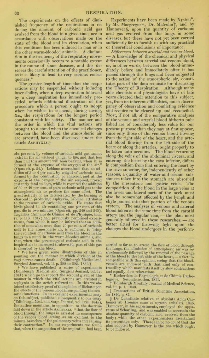 The experiments on the effects of dimi- nished frequency of the respirations in re- ducing the amount of carbonic acid gas evolved from the blood in a given time, are in accordance with observations made on the state of the blood and its circulation, when this condition has been induced in man or in the other warm-blooded animals. A diminu- tion in the frequency of the respiratory move- ments occasionally occurs to a notable extent in the course of some diseases, and this de- serves the careful attention of the practitioner, as it is likely to lead to very serious conse- quences.* * * * * * § The greater length of time that the respi- rations may be suspended without inducing insensibility, when a deep expiration followed by a deep inspiration has immediately pre- ceded, affords additional illustration of the procedure which a person ought to adopt when he wishes to suspend, during diving, &c., the respirations for the longest period consistent with his safety. The manner and the order in which the vital actions are brought to a stand when the chemical changes between the blood and the atmospheric air are arrested, have been discussed under the article AsPHYXiA.f six per cent, by volume of carbonic acid gas cannot exist in the air without danger to life, and that less than half this amount will soon be fatal, when it is formed at the expense of the oxygen of the air.” (Opus cit. p. 5-1.) Leblanc ascertained that an ad- dition of 3 or 4 per cent, by weight of carbonic acid formed by the combustion of charcoal, and at the expense of the oxygen of the air respired, proved instantly fatal to dogs, while it required the addition of 30 or 40 per cent, of pure carbonic acid gas to the atmospheric air to produce the same effect. The great activity of air deteriorated by the burning of charcoal in producing asphyxia, Leblanc attributes to the presence of carbonic oxide. He states that birds placed in air containing one per cent, of this gas, die in two minutes (Opus cit. pp. 240 and 245). Legallois (Annales de Chimie et de Physique, tom. iv. p. 113. 1817) had previously performed experi- ments, from which it may be inferred that an addi- tion of somewhat more than 20 per cent, of carbonic acid to the atmospheric air, is sufficient to bring the evolution of carbonic acid from the blood in the lungs to a stand in the warm-blooded animals, and that, when the percentage of carbonic acid in the inspired air is increased to above 30, part of this gas is absorbed by the blood. * We have given some illustrations of this in pointing out the manner in which division of the vagi nerves causes death. (Edinburgh Medical and Surgical Journal, vol. li. p. 298 to 302. 1839.) f We have published a series of experiments (Edinburgh Medical and Surgical Journal, vol. lv. 1841) which go to support the account given of the manner in which the vital actions are arrested in asphyxia in the article referred to. In this we ob- tained satisfactory proof of the opinion of Bichat upon the effects of the venous blood in suspending the sen- sorial functions. In an excellent experimental essay on this subject, published subsequently to our essay (Edinburgh Med. and Surg. Journal, vol. lxiii. 1845), the author maintains, in opposition to the doctrine laid down in the article Asphyxia, “ that the flow of blood through the lungs is arrested in consequence of the venous blood acting as an excitant to the minute branches of the pulmonary veins and causing their contraction.” In our experiments wc found that, when the suspension of the respiration had been Experiments have been made by Nysten*, by Mr. Macgregorf, Dr. Malcolm J, and by Hannover §, upon the quantity of carbonic acid gas evolved from the lungs in some diseases, but these have not jet been carried sufficiently far to furnish us with any practical or theoretical conclusions of importance. Differences between arterial and venous blood. — A knowledge of the chemical and physical differences between arterial and venous blood, or, in other words, between the blood imme- diately before and immediately after it has passed through the lungs and been subjected to the action of the atmospheric air, consti- tutes part of the data requisite for discussing the Theory of Respiration. Although many able chemists and physiologists have of late years directed their attention to this subject, yet, from its inherent difficulties, much discre- pancy of observation and conflicting evidence still require to be cleared up and reconciled. Most, if not all, of the comparative analyses of the venous and arterial blood hitherto pub- lished are of considerably less value for our present purpose than they may at first appear, since only those of the venous blood flowing from the right side of the heart, and the arte- rial blood flowing from the left side of the heart or along the arteries, ought properly to be taken into account. The blood returning along the veins of the abdominal viscera, and entering the heart by the cava inferior, differs in composition from that entering the heart by the cava superior, for, independently of other reasons, a quantity of water and certain sub- stances taken into the stomach are absorbed by the mesenteric and gastric veins. The composition of the blood in the large veins at the lower and lateral parts of the neck must also be somewhat affected by the lymph and chyle poured into that portion of the venous system. The analyses of venous and arterial blood taken at the same time from the carotid artery and the jugular vein, — the plan most generally followed in these researches, — are better fitted for throwing light upon the changes the blood undergoes in the perform- carried so far as to arrest the flow of blood through the lungs, the admission of atmospheric air was in- stantaneously followed by the renewal of the passage of the blood to the left side of the heart, — a fact in- compatible with this'opinion, seeing that the blood- vessels are endowed with that kind only of con- tractility which manifests itself by slow contractions and equally slow relaxations. * Recherches de Physiologie et de Chimie Patho- logique. Seconde section. 1811. f Edinburgh Mont lily Journal of Medical Science, vol. iii. p. 1. 1843. t Transactions of British Scientific Association, for 1840, p. 87. § De Quantitate relativa et absoluta Acidi Car- bonici ab Homine sano et segroto exhalati. 1845. Hannover, in his experiments, employed the appa- ratus of Scharling, and was enabled to ascertain the absolute quantity of carbonic acid evolved from the body; while the other experimenters ascertained its percentage only. There can be no doubt that the plan adopted by Hannover is the one which ought to be followed.
