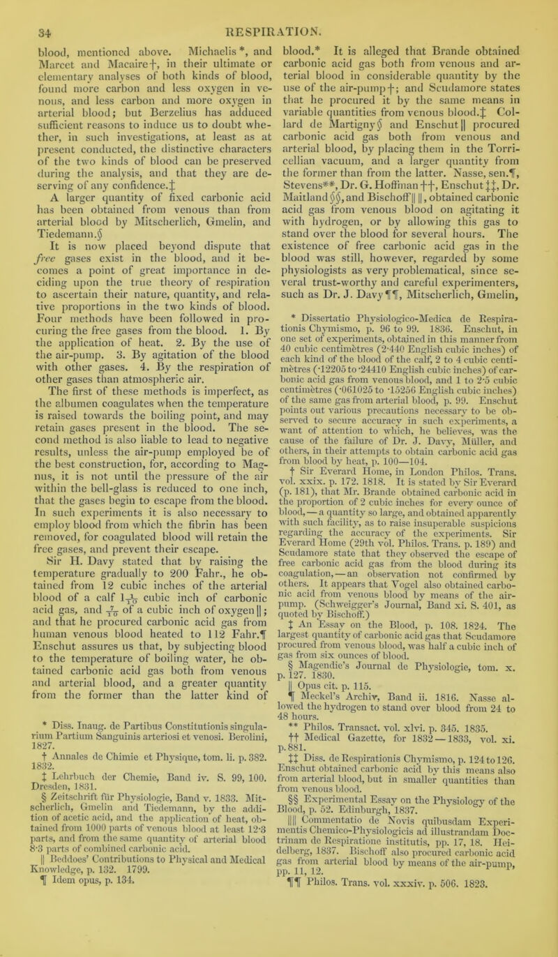 blood, mentioned above. Michaclis *, and Marcet and Macairef, in their ultimate or elementary analyses of both kinds of blood, found more carbon and less oxygen in ve- nous, and less carbon and more oxygen in arterial blood; but Berzelius has adduced sufficient reasons to induce us to doubt whe- ther, in such investigations, at least as at present conducted, the distinctive characters of the two kinds of blood can be preserved during the analysis, and that they are de- serving of any confidence. J A larger quantity of fixed carbonic acid has been obtained from venous than from arterial blood by Mitscherlich, Gmelin, and Tiedemann.jJS It is now placed beyond dispute that free gases exist in the blood, and it be- comes a point of great importance in de- ciding upon the true theory of respiration to ascertain their nature, quantity, and rela- tive proportions in the two kinds of blood. Four methods have been followed in pro- curing the free gases from the blood. 1. By the application of heat. 2. By the use of the air-pump. 3. By agitation of the blood with other gases. 4. By the respiration of other gases than atmospheric air. The first of these methods is imperfect, as the albumen coagulates when the temperature is raised towards the boiling point, and may retain gases present in the blood. The se- cond method is also liable to lead to negative results, unless the air-pump employed be of ihe best construction, for, according to Mag- nus, it is not until the pressure of the air within the bell-glass is reduced to one inch, that the gases begin to escape from the blood. In such experiments it is also necessary to employ blood from which the fibrin has been removed, for coagulated blood will retain the free gases, and prevent their escape. Sir H. Davy stated that by raising the temperature gradually to 200 Fahr., he ob- tained from 12 cubic inches of the arterial blood of a calf lTiy cubic inch of carbonic acid gas, and -A_ of a cubic inch of oxygen ||; and that he procured carbonic acid gas from human venous blood heated to 112 Fahr.If Enschut assures us that, by subjecting blood to the temperature of boiling water, he ob- tained carbonic acid gas both from venous and arterial blood, and a greater quantity from the former than the latter kind of * Diss. Inaug. de Partibus Constitutionis singula- rium Partium Sanguinis arteriosi et venosi. Berolini, 1827. t Annales de Cliimie et Physique, tom. li. p. 382. 1832. t Lehrbuch der Chemie, Band iv. S. 99, 100. Dresden, 1831. § Zeitschrift fur Physiologie, Band v. 1833. Mit- scherlich, Gmelin and Tiedemann, by the addi- tion of acetic acid, and the application of heat, ob- tained from 1000 parts of venous blood at least 12-3 parts, and from the same quantity of arterial blood 8-3 parts of combined carbonic acid. || Beddoes’ Contributions to Physical and Medical Knowledge, p. 132. 1799. T Idem opus, p. 134, blood.* It is alleged that Brande obtained carbonic acid gas both from venous and ar- terial blood in considerable quantity by the use of the air-pump f; and Scudamore states that he procured it by the same means in variable quantities from venous blood.J Col- lard de Martigny$ and Enschut || procured carbonic acid gas both from venous and arterial blood, by placing them in the Torri- cellian vacuum, and a larger quantity from the former than from the latter. Nasse, sen.1T, Stevens**, Dr. G. Hoffman f-f-, Enschut JJ, Dr. Maitland$$,and Bischoff|| ||, obtained carbonic acid gas from venous blood on agitating it with hydrogen, or by allowing this gas to stand over the blood for several hours. The existence of free carbonic acid gas in the blood was still, however, regarded by some physiologists as very problematical, since se- veral trust-worthy and careful experimenters, such as Dr. J. Davy f If, Mitscherlich, Gmelin, * Dissertatio Physiologico-Medica de Respira- tionis Chymismo, p. 96 to 99. 1836. Enschut, in one set of experiments, obtained in this manner from 40 cubic centimetres (2-440 English cubic inches) of each kind of the blood of the calf, 2 to 4 cubic centi- metres (-12205 to -24410 English cubic inches) of car- bonic acid gas from venous blood, and 1 to 2-5 cubic centimhtres (-061025 to -15256 English cubic inches) of the same gas from arterial blood, p. 99. Enschut points out various precautions necessary to be ob- served to secure accuracy in such experiments, a want of attention to which, he believes, was the cause of the failure of Dr. J. Davy, Miiller, and others, in their attempts to obtain carbonic acid gas from blood by heat, p. 100—104. t Sir Everard Home, in London Philos. Trans, vol. xxix. p. 172. 1818. It is stated by Sir Everard (p. 181), that Mr. Brande obtained carbonic acid in the proportion of 2 cubic inches for every ounce of blood,—a quantity so large, and obtained apparently with such facility, as to raise insuperable suspicions regarding the accuracy of the experiments. Sir Everard Home (29tli vol. Philos. Trans, p. 189) and Scudamore state that they observed the escape of free carbonic acid gas from the blood during its coagulation,—an observation not confirmed by others. It appears that Vogel also obtained carbo- nic acid from venous blood by means of the air- pump. (Schweigger’s Journal, Band xi. S. 401, as quoted by Bischoff.) t An Essay on the Blood, p. 108. 1824. The largest quantity of carbonic acid gas that Scudamore procured from venous blood, was half a cubic inch of gas from six ounces of blood. § Magendie’s Journal de Physiologie, tom. x. p. 127. 1830. b || Opus cit. p. 115. if Meckel’s Archiv, Band ii. 1816. Nasse al- lowed the hydrogen to stand over blood from 24 to 48 hours. ** Philos. Transact, vol. xlvi. p. 345. 1835. tt Medical Gazette, for 1832 — 1833, vol. xi. p. 881. It Diss. de Eespirationis Chymismo, p. 124 to 120. Enschut obtained carbonic acid by this means also from arterial blood, but in smaller quantities than from venous blood. §§ Experimental Essay on the Physiology of the Blood, p. 52. Edinburgh, 1837. 1111 Commentatio de Novis quibusdam Expcri- mentis Chemico-Physiologicis ad illustrandam Doc- trinam do Respiratione institutis, pp. 17, 18. Hei- delberg, 1837. Bischoff also procured carbonic acid gas from arterial blood by means of the air-pump, pp. 11, 12. 1 lit Philos. Trans, vol. xxxiv. p. 506. 1823.