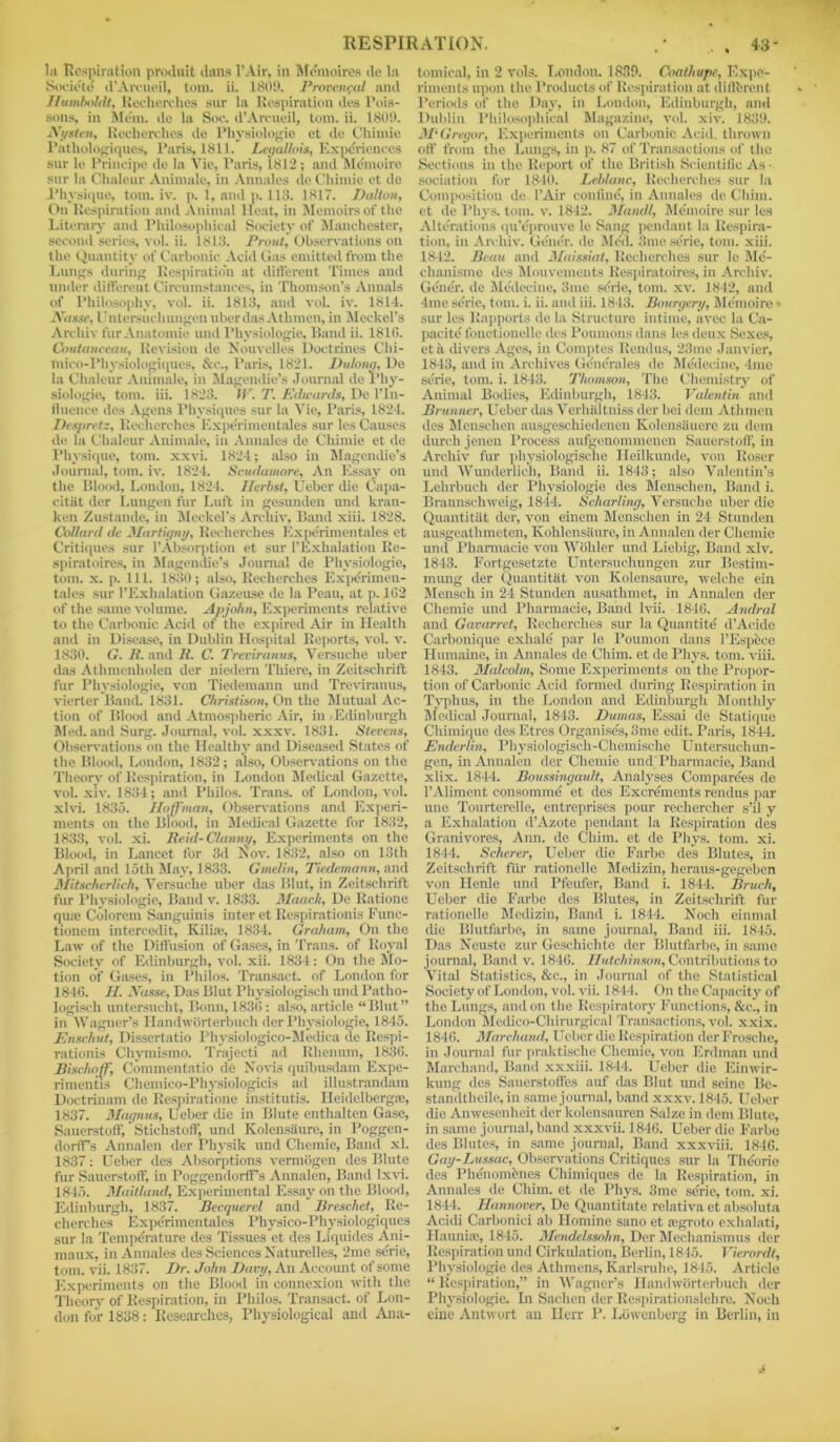 RESPIRATION. * . . 43- la Respiration produit dans l’Air, in Memoires de la Society d’Amioil, tom. ii. 1809. Provencal and Humboldt, Reeherches sur la Respiration des Pois- sons, in Mem. de la Soe. d’Areueil, tom. ii. 1809. Nysten, Reeherches de Physiologic et de Chimie Pathologiques, Paris, 1811. Legallois, Experiences sur le Principe de la Vie, Paris, 1812; and Memoire sur la Chaleur Animale, in Annales (le Chimie ct de Physique, tom. iv. p. 1, and p. 113. 1817. Dalton, On Respiration and Animal Heat, in Memoirs of the Literary and Philosophical Society of Manchester, second series, vol. ii. 1813. Front, Observations on the Quantity of Carbonic Acid Gas emitted from the Lungs during Respiration at different Times and under different Circumstances, in Thomson’s Annals of Philosophy, vol. ii. 1813, and vol. iv. 1814. Nasse,Untersueluuigen uberdas Athmen, in Meckel’s Archiv fur Anatomic mid Pliysiologie, Band ii. 1810. Coutanceau, Revision de Nouvelles Doctrines Chi- mico-l'hysiologiques, &e., Paris, 1821. Dulonq, De la Chaleur Animale, in Magendie’s Journal de Phy- siologic, tom. iii. 1823. IF. T. Edwards, De l’ln- fluence des Agens Physiques sur la Vie, Paris, 1824. Despretz, Reeherches Experimentales sur les Causes de la Chaleur Animale, in Annales de Chimie et de Physique, tom. xxvi. 1824; also in Magendie’s Journal, tom. iv. 1824. Scudumore, An Essay on the Blood, London, 1824. Herbst, Ueber die Capa- eitiit dcr Lungen fur Luft in gesunden und kran- ken Zustande, in Meckel’s Archiv, Band xiii. 1828. Collard de Martigny, Reeherches Expe'rimentales et Critiques sur 1’Absorption et sur l’Exhalation Re- spiratoires, in Magendie’s Journal de Pliysiologie, tom. x. p. 111. 1830; also, Reeherches Experimen- tales sur l’Exhalation Gazeuse de la Peau, at p. 162 of the same volume. Apjohn, Experiments relative to the Carbonic Acid of the expired Air in Health and in Disease, in Dublin Hospital Reports, vol. v. 1830. G. B. and B. C. Treviranus, Versuche uber das Athmenholen der niedern Thiere, in Zeitschrift fur Pliysiologie, von Tiedemann und Treviranus, viertcr Band. 1831. Christison, On the Mutual Ac- tion of Blood and Atmospheric Air, in .Edinburgh Med. and Surg. Journal, vol. xxxv. 1831. Stevens, Observations on the Healthy and Diseased States of the Blood, London, 1832; also, Observations on the Theory of Respiration, in London Medical Gazette, vol. xiv. 1834; and Philos. Trans, of London, vol. xlvi. 1835. Hoffman, Observations and Experi- ments on the Blood, in Medical Gazette for 1832, 1833, vol. xi. Beiil-Chinny, Experiments on the Blood, in Lancet for 3d Isov. 1832, also on 13th April and loth May, 1833. Gmelin, Tiedemann, and Mitscherlich, Versuche uber das Blut, in Zeitschrift fur Pliysiologie, Band v. 1833. Maach, De Ratione qua; Colorem Sanguinis inter et Respirationis Func- tionem intercedit, Kilia;, 1834. Graham, On the Law of the Diffusion of Gases, in Trans, of Royal Society of Edinburgh, vol. xii. 1834: On the Mo- tion of Gases, in Philos. Transact, of London for 1846. H. JYasse, Das Blut Physiologisch und Patho- logisch untersucht, Bonn, 1836 : also, article “Blut” in Wagner’s Handworterbuch der Pliysiologie, 1845. Ensclivt, Dissertatio Physiologico-Medica de Respi- rationis Chymismo. Trajecti ad Rhenum, 1836. Bisclioff, Commentatio de No vis quibusdam Expe- rimentis Chemico-Physiologicis ad illustrandam Doctrinam de Respiratione institutis. Heidclbergsc, 1837. Magnus, Ueber die in Blute enthalten Gase, Sauerstoff, Stichstoff, und Kolensaure, in Poggen- dorfFs Annalen der Physik und Chemie, Band xl. 1837: Ueber des Absorptions vermogen des Blute fur Sauerstoff, in PoggendorfFs Annalen, Band lxvi. 1845. Maitland, Experimental Essay on the Blood, Edinburgh, 1837. Becquerel and Breschet, Re- cherches Experimentales Physico-Physiologiques sur la Temperature des Tissues et des Liquides Ani- maux, in Annales des Sciences Naturelles, 2me serie, tom. vii. 1837. Dr. John Davy, An Account of some Experiments on the Blood in connexion with the Theory of Respiration, in Philos. Transact, of Lon- don for 1838: Researches, Physiological and Ana- tomical, in 2 vols. London. 1839. Coathupc, Expe- riments upon the Products of Respiration at different Periods of the Day, in London, Edinburgh, and Dublin Philosophical Magazine, vol. xiv. 1839. M‘ Gregor, Experiments on Carbonic Acid, thrown off from the Lungs, in p. 87 of Transactions of the Sections in the Report of the British Scientific As- sociation for 1810. Leblanc, Reeherches sur la Composition de l’Air confine, in Annales de Chim. et de Phys. tom. v. 1842. Mandl, Memoire sur les Alterations qu’eprouve le Sang pendant la Respira- tion, in Archiv. Gener. de Med. 3me serie, tom. xiii. 1842. Beau and Maissiat, Reeherches sur le Me- clumisme des Mouvements Respiratoires, in Archiv. Gener. de Medecine, 3me serie, tom. xv. 1842, and 4me serie, tom. i. ii. and iii. 1813. Bourgery, Memoire « sur les Rapports de la Structure intime, avec la Ca- pacity fonctionelle des Poumons dans les deux Sexes, eta divers Ages, in Comptes Rendus, 23me Janvier, 1843, and in Archives Generales de Medecine, 4me serie, tom. i. 1843. Thomson, The Chemistry of Animal Bodies, Edinburgh, 1843. Valentin and Brunner, Ueber das Verhiiltniss dor bei dem Athmen des Menschen ausgeschiedenen Kolensiiuere zu dem durch jenen Process aufgenommenen Sauerstoff, in Archiv fur physiologische Heilkunde, von Roser und Wunderlich, Band ii. 1843; also Valentin’s Lehrbuch der Physiologic des Menschen, Band i. Braunschweig, 1844. Scharling, Versuche uber die Quantitat der, von einem Menschen in 24 Stunden ausgeathmeten, Kohlcnsiture, in Annalen der Chemie und Pharmacie von Wohler und Liebig, Band xiv. 1843. Fortgesetzte Untersuchungen zur Bestim- mung der Quantitat von Kolensaure, welche ein Mensch in 24 Stunden ausathmet, in Annalen der Chemie und Pharmacie, Band Ivii. 1846. Andral and Gavarret, Reeherches sur la Quantity d’Acide Carbonique exhale par le Poumon dans PEspfece Humaine, in Annales de Chim. et de Phys. tom. viii. 1843. Malcolm, Some Experiments on the Propor- tion of Carbonic Acid formed during Respiration in Typhus, in the London and Edinburgh Monthly Medical Journal, 1843. Dumas, Essai de Statique Chimique des Etrcs Organisds, 3me edit. Paris, 1844. Enderlin, Physiologiscli-Chemisehe Untersuchun- gen, in Annalen der Chemie und’Pharmacie, Band xlix. 1844. Bonssingault, Analyses Comparees de l’Alimcnt consomme et des Excrdments rendus par une Tourterelle, entreprises pour rechercher s’il y a Exhalation d’Azote pendant la Respiration des Granivores, Ann. de Chim. et de Phys. tom. xi. 1844. Scherer, Ueber die Farbe des Blutes, in Zeitschrift fur rationelle Medizin, heraus-gegeben von Henle und Pfeufer, Band i. 1844. Bruch, Ueber die Farbe des Blutes, in Zeitschrift fur rationelle Medizin, Band i. 1844. Noch einmal die Blutfarbe, in same journal. Band iii. 1845. Das Neuste zur Geschielite der Blutfarbe, in same journal, Band v. 1846. Hutchinson, Contributions to Vital Statistics, &c., in Journal of the Statistical Society of London, vol. vii. 1844. On the Capacity of the Lungs, and on t he Respiratory Functions, &c., in London Mcdico-Cliirurgical Transactions, vol. xxix. 1846. Marchand, Ueber die Respiration derFrosche, in Journal fur praktische Chemie, von Erdman und Marchand, Band xxxiii. 1844. Ueber die Einwir- kung des Sauerstoffes auf das Blut und seine Be- standtheile, in same journal, band xxxv. 1845. Ueber die Anwesenheit der kolensauren Salze in dem Blute, in same journal, band xxxvii. 1846. Ueber die Farbe des Blutes, in same journal, Band xxxviii. 1846. Gay-Lussac, Observations Critiques sur la Thdorie des Phenombnes Chimiques de la Respiration, in Annales de Chim. et de Phys. 3me serie, tom. xi. 1844. Hannover, De Quantitate relative et absolute Acidi Carboniei ab Homine sano et regroto exhalati, Hauniic, 1845. Mendelssohn, Der Meehanismus der Respiration und Cirkulation, Berlin, 1845. Vierordt, Pliysiologie des Athmens, Karlsruhe, 1815. Article “ Respiration,” in Wagner’s Handworterbuch der Physiologic. In Sachen der Respirationslehre. Noch cine Antwort an Herr P. Lowenberg in Berlin, in