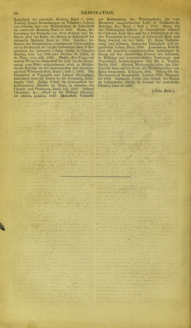 Zeitschrift fur rationelle Medizin, Band v. 1846. Lvdwig, Einige Bemerkungen zu Valentin’s Lehren von At'hmen und vora Blutkreislauf, in Zeitsehritt for rationelle Medizin, Band iii. 1845. lieuter, Be- leuchtung der Versuche von Prof. Scherer und Dr. Bruch uber die Farbe des Blutes, in Zeitschrift fur rationelle Medizin, Band iii. 1845. Letellier, In- fluence des Temperatures extremes de l’Atmosphere suv la Production de l’Acide Carbonique dans la'Re- spiration des Aninmux a Sang chaud, in Comptes Kendus, tom. xx. 1845, and Annales de Chim. et de Phys. tom. xiii. 1845. Mulder, Zur Frage, auf welche Weise der Sauerstoff der Luft bei der Respi- ration vom Blute aufgenommen wird, in Holliin- dische Beitritge zu den anatomischen und physiolo- giselien Wissenschaften, Band i. heft i. 1846. The Chemistry of Vegetable and Animal Physiology-, translated from the Dutch by Dr. Fromberg, Edin- burgh, 1845. Liebig, Ueber die Abwesenlieit der kohlensauren Alkalien im Blute, in Annalen der Chemie und Pharmacie, Band lvii. 1846. Animal Chemistry, &c., edited by Dr. William Gregory, 3d edition, London, 1846. Moleschott, Versuche zur Bestimmung des Wassergehalts der vom Menschen ausgeatlimeten Luff, in Holliindische Beitritge, &c., Band i. heft i. 1846. Snow, On the Pathological Effects of Atmospheres vitiated by Carbonic Acid Gas, and by a Diminution of the due Proportion of Oxygen, in Edinburgh Mod. and Surg. Journal, vol. lxv. 1846. Fr. Nasse, Verbren- nung und Athmen, chemische Thfitigkeit und or- ganisclies Leben, Bonn, 1846. Loewenberg, Berieht uber die neuesten experimentellen Leistungen in Bezug auf den chemischen Process des Athmens, in Beit rage zur experimentellen Patliologie und 1’hysiologie, heraus-gegeben von Dr. L. Traube, Berlin, 1846. Harless, Monographic uber den Ein- iluss der Gase auf cbe Form der Blutkbrperclien von Rana temporaria, Erlangen, 1846. Sibson, On the Mechanism of Respiration, London Phil. Transact, for 1846. Lehmann, Ueber den Gchalt des Blutes an kolcnsauren Alkali, in Journal fur praktische Chemie, band xl. 1847. (John Reid.)