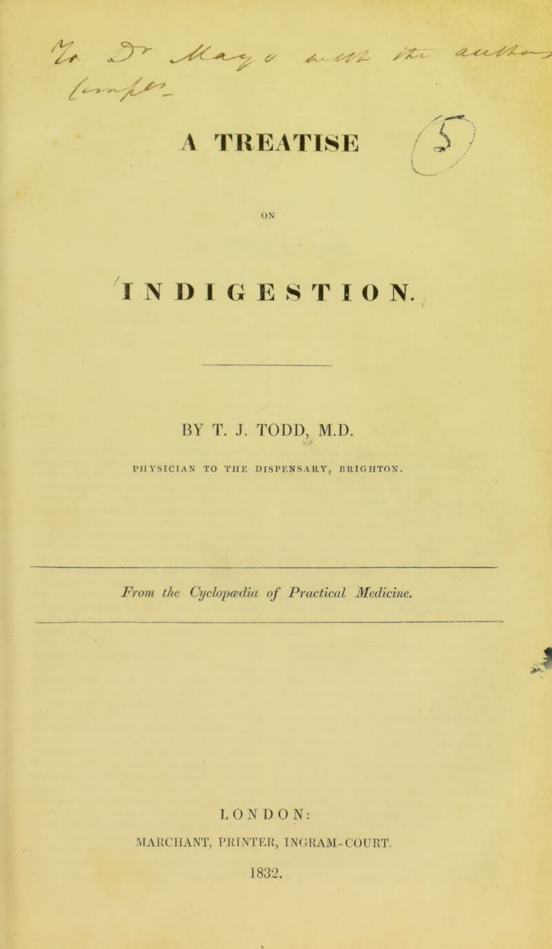 /*?’ JV- S' X1 >■ A TREATISE 6 / C_ •• ON I N I) 1 G E STIC N. BY T. J. TODD, M.D. PHYSICIAN TO THE DISPENSARY, BRIGHTON. From the Cyclopaedia of Practical Medicine. LONDON: MARCH ANT, PRINTER, INGRAM-COURT 1832.