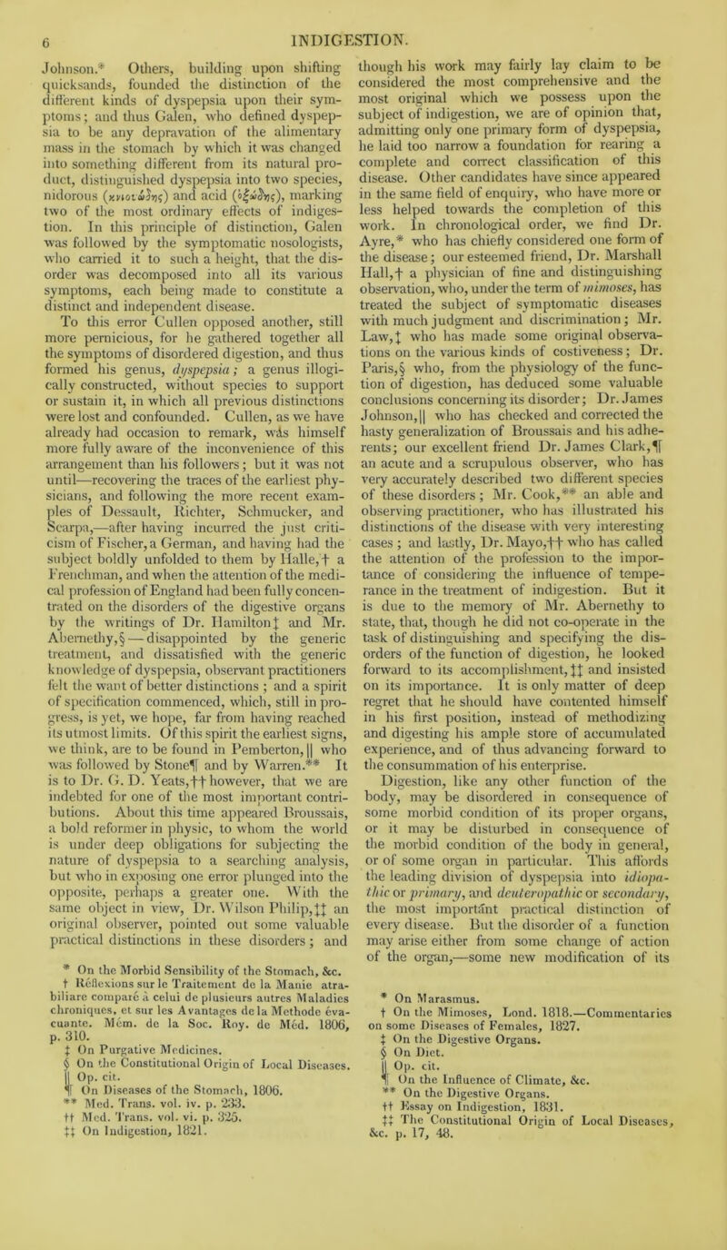 Johnson* * * § Others, building upon shifting quicksands, founded the distinction of the different kinds of dyspepsia upon their sym- ptoms ; and thus Galen, who defined dyspep- sia to be any depravation of the alimentary mass in the stomach by which it was changed into something different from its natural pro- duct, distinguished dyspepsia into two species, nidorous (xnov&faf) and acid marking two of the most ordinary effects of indiges- tion. In this principle of distinction, Galen was followed by the symptomatic nosologists, who carried it to such a height, that the dis- order was decomposed into all its various symptoms, each being made to constitute a distinct and independent disease. To this error Cullen opposed another, still more pernicious, for he gathered together all the symptoms of disordered digestion, and thus formed his genus, dyspepsia; a genus illogi- eally constructed, without species to support or sustain it, in which all previous distinctions were lost and confounded. Cullen, as we have already had occasion to remark, wAs himself more fully aware of the inconvenience of this arrangement than his followers; but it was not until—recovering the traces of the earliest phy- sicians, and following the more recent exam- ples of Dessault, Richter, Schmucker, and Scarpa,—after having incurred the just criti- cism of Fischer, a German, and having had the subject boldly unfolded to them by Halle, f a Frenchman, and when the attention of the medi- cal profession of England had been fully concen- trated on the disorders of the digestive organs by the writings of Dr. Hamilton I and Mr. Abemethy,§ — disappointed by the generic treatment, and dissatisfied with the generic knowledge of dyspepsia, observant practitioners felt the want of better distinctions ; and a spirit of specification commenced, which, still in pro- gress, is yet, we hope, far from having reached its utmost limits. Of this spirit the earliest signs, we think, are to be found in Pemberton, || who was followed by Stoned and by Warren.** It is to Dr. G. D. Yeats,f t however, that we are indebted for one of the most important contri- butions. About this time appeared Broussais, a bold reformer in physic, to whom the world is under deep obligations for subjecting the nature of dyspepsia to a searching analysis, but who in exposing one error plunged into the opposite, perhaps a greater one. With the same object in view, Dr. Wilson Philip, JJ an original observer, pointed out some valuable practical distinctions in these disorders; and * On the Morbid Sensibility of the Stomach, Sec. t Reflexions sur le Traitement de la Mattie atra- biliare compare il celui de plusicurs autres Maladies chroniques, et sur les A vantages dela Methode eva- cuante. Mem. de la Soc. Roy. de Mod. 1806, p. 310. t On Purgative Medicines. § On the Constitutional Origin of Local Diseases, jl Op. cit. Tf On Diseases of the Stomach, 1806. ** Med. Trans, vol. iv. p. 233. tt Med. Trans, vol. vi. p. 325. t} On Indigestion, 1821. though his work may fairly lay claim to be considered the most comprehensive and the most original which we possess upon the subject of indigestion, we are of opinion that, admitting only one primary form of dyspepsia, lie laid too narrow a foundation for rearing a complete and correct classification of this disease. Other candidates have since appeared in the same field of enquiiy, who have more or less helped towards the completion of this work. In chronological order, we find Dr. Ay re,* who has chiefly considered one form of the disease; our esteemed friend, Dr. Marshall Hall,f a physician of fine and distinguishing observation, who, under the term of mimoses, has treated the subject of symptomatic diseases with much judgment and discrimination; Mr. Law,f wh° has made some original observa- tions on the various kinds of costiveness; Dr. Palis,§ who, from the physiology of the func- tion of digestion, has deduced some valuable conclusions concerning its disorder; Dr. James Johnson,|| who has checked and corrected the hasty generalization of Broussais and his adhe- rents; our excellent friend Dr. James Clark, an acute and a scrupulous observer, who has very accurately described two different species of these disorders; Mr. Cook,** an able and observing practitioner, who has illustrated his distinctions of the disease with very interesting cases ; and lastly, Dr. Mayo,-ft who has called the attention of the profession to the impor- tance of considering the influence of tempe- rance in the treatment of indigestion. But it is due to the memory of Mr. Abernethy to state, that, though he did not co-operate in the task of distinguishing and specifying the dis- orders of the function of digestion, he looked forward to its accomplishment, jj' and insisted on its importance. It is only matter of deep regret that he should have contented himself in his first position, instead of methodizing and digesting his ample store of accumulated experience, and of thus advancing forward to the consummation of his enterprise. Digestion, like any other function of the body, may be disordered in consequence of some morbid condition of its proper organs, or it may be disturbed in consequence of the morbid condition of the body in general, or of some organ in particular. This affords the leading division of dyspepsia into idiopa- thic or primary, and deuteropatliic or secondary, the most important practical distinction of eveiy disease. But the disorder of a function may arise either from some change of action of the organ,—some new modification of its * On Marasmus. t On the Mimoses, Lond. 1818.—Commentaries on some Diseases of Females, 1827. t On the Digestive Organs. § On Diet. Op. cit. ! On the Influence of Climate, &c. ** On the Digestive Organs, ft Essay on Indigestion, 1831. t, The Constitutional Origin of Local Diseases, &c. p. 17, 48.