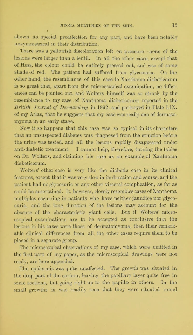 shown no special predilection for any part, and have been notably unsymmetrical in their distribution. There was a yellowish discoloration left on pressure—none of the lesions were larger than a lentil. In all the other cases, except that of Hess, the colour could be entirely pressed out, and was of some shade of red. The patient had suffered from glycosuria. On the other hand, the resemblance of this case to Xanthoma diabeticorum is so great that, apart from the microscopical examination, no differ- ences can be pointed out, and Wolters himself was so struck by the resemblance to my case of Xanthoma diabeticorum reported in the British Journal of Dermatology in 1892, and portrayed in Plate LIX. of my Atlas, that he suggests that my case was really one of dermato- myoma in an early stage. Now it so happens that this case was so typical in its characters that an unsuspected diabetes was diagnosed from the eruption before the urine was tested, and all the lesions rapidly disappeared under anti-diabetic treatment. I cannot help, therefore, turning the tables on Dr. Wolters, and claiming his case as an example of Xanthoma diabeticorum. Wolters’ other case is very like the diabetic case in its clinical features, except that it was very slow in its duration and course, and the patient had no glycosuric or any other visceral complication, as far as could be ascertained. It, however, closely resembles cases of Xanthoma multiplex occurring in patients who have neither jaundice nor glyco- suria, and the long duration of the lesions may account for the absence of the characteristic giant cells. But if Wolters’ micro- scopical examinations are to be accepted as conclusive that the lesions in his cases were those of dermatomyoma, then their remark- able clinical differences from all the other cases require them to be placed in a separate group. The microscopical observations of my case, which were omitted in the first part of my paper, as the microscopical drawings were not ready, are here appended. The epidermis was quite unaffected. The growth was situated in the deep part of the corium, leaving the papillary layer quite free in some sections, but going right up to the papillae in others. In the small growths it was readily seen that they were situated round