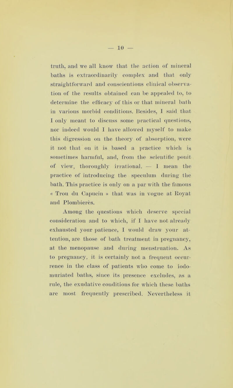 truth, and we all know that the action of mineral baths is extraordinarily complex and that only- straightforward and conscientious clinical observa- tion of the results obtained can be appealed to, to determine the efficacy of this or that mineral bath in various morbid conditions. Besides, 1 said that 1 only meant to discuss some practical questions, nor indeed would I have allowed myself to make this digression on the theory of absorption, were it not that on it is based a practice which is sometimes harmful, and, from the scientific ponit of view, thoroughly irrational. — I mean the practice of introducing the speculum during the bath. This practice is only on a par with the famous « Trou du Capucin » that was in vogue at Roy at and Plombieres. Among the questions which deserve special consideration and to which, if I have not already exhausted your patience, 1 would draw your at- tention, are those of bath treatment in pregnancy, at the menopause and during menstruation. As to pregnancy, it is certainly not a frequent occur- rence in the class of patients who come to iodo- muriated baths, since its presence excludes, as a rule, the exudative conditions for which these baths are most frequently prescribed. Nevertheless it
