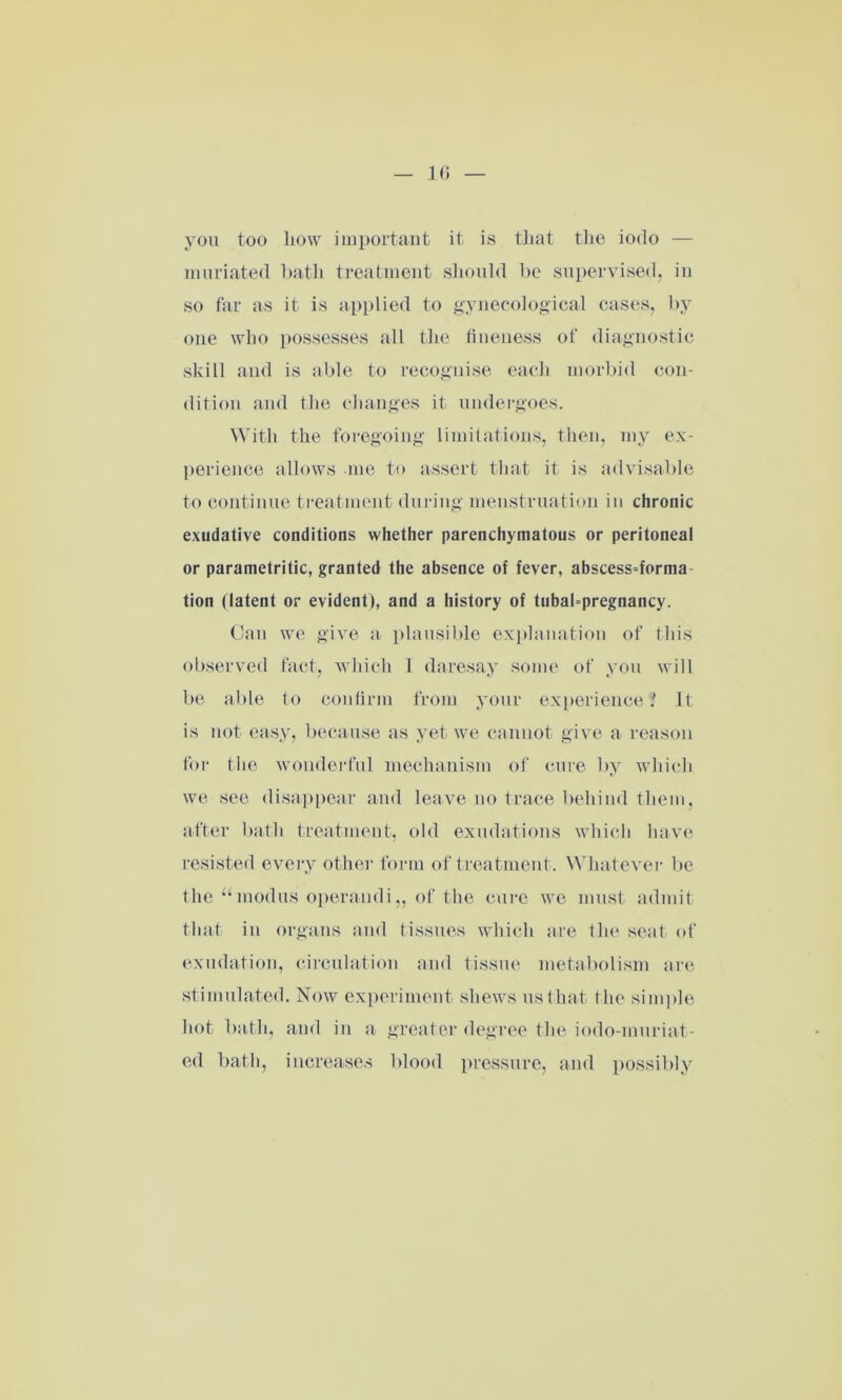 you too how important it is that the iodo — muriated bath treatment should be supervised, in so far as it is applied to gynecological cases, by one who possesses all the fineness of diagnostic skill and is able to recognise each morbid con- dition and the changes it undergoes. With the foregoing limitations, then, my ex- perience allows me to assert that it is advisable to continue treatment during menstruation in chronic exudative conditions whether parenchymatous or peritoneal or parametritic, granted the absence of fever, abscess=forma tion (latent or evident), and a history of tubahpregnancy. Can we give a plausible explanation of this observed fact, which I daresay some of you will be able to confirm from your experience? It is not easy, because as yet we cannot give a reason for the wonderful mechanism of cure by which we see disappear and leave no trace behind them, after bath treatment, old exudations which have resisted every other form of treatment. Whatever be the “modus operandi„ of the cure we must admit that in organs and tissues which are the seat of exudation, circulation and tissue metabolism are stimulated. Now experiment shews us that the simple hot bath, and in a greater degree the iodo-muriat- ed bath, increases blood pressure, and possibly