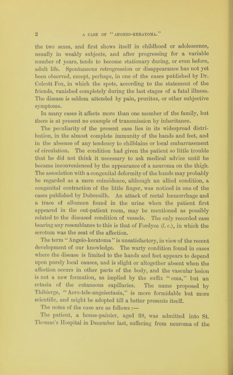 the two sexes, and first shows itself in childhood or adolescence, usually in weakly subjects, and after progressing for a variable number of years, tends to become stationary during, or even before, adult life. Spontaneous retrogression or disappearance has not yet been observed, except, perhaps, in one of the cases published by Dr. Colcott Fox, in which the spots, according to the statement of the friends, vanished completely during the last stages of a fatal illness. The disease is seldom attended by pain, pruritus, or other subjective symptoms. In many cases it affects more than one member of the family, but there is at present no example of transmission by inheritance. The peculiarity of the present case lies in its widespread distri- bution, in the almost complete immunity of the hands and feet, and in the absence of any tendency to chilblains or local embarrassment of circulation. The condition had given the patient so little trouble that he did not think it necessaiy to ask medical advice until he became inconvenienced by the appearance of a neuroma on the thigh. The association with a congenital deformity of the hands may probably be regarded as a mere coincidence, although an allied condition, a congenital contraction of the little finger, was noticed in one of the cases published by Dubreuilli. An attack of rectal haemorrhage and a trace of albumen found in the urine when the patient first appeared in the out-patient room, may be mentioned as possibly related to the diseased condition of vessels. The only recorded case bearing any resemblance to this is that of Fordyce (Z. c.), in which the scrotum was the seat of the affection. The term “ Angeio-keratoma ” is unsatisfactory, in view of the recent development of our knowledge. The warty condition found in cases where the disease is limited to the hands and feet appears to depend upon purely local causes, and is slight or altogether absent when the affection occurs in other parts of the body, and the vascular lesion is not a new formation, as implied by the suffix “ oma,” but an ectasia of the cutaneous capillaries. The name proposed by Thibierge, “ Acro-tele-angeiectasia,” is more formidable but more scientific, and might be adopted till a better presents itself. The notes of the case are as follows :— The patient, a house-painter, aged 39, was admitted into St. Thomas’s Hospital in December last, suffering from neuroma of the