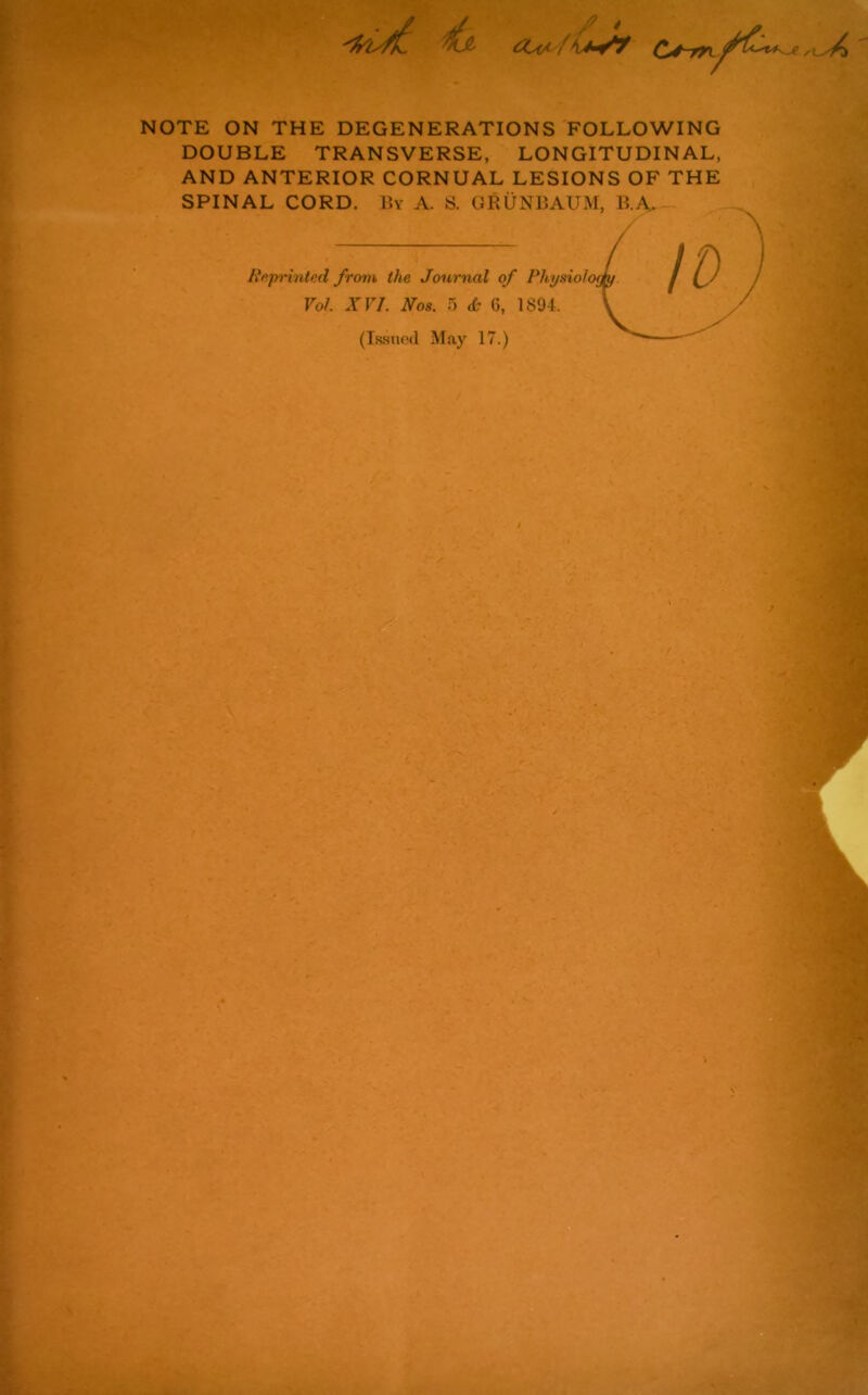 C*4~m NOTE ON THE DEGENERATIONS FOLLOWING DOUBLE TRANSVERSE, LONGITUDINAL, AND ANTERIOR CORNUAL LESIONS OF THE SPINAL CORD. By A. S. GRUNBAUM, B.A> Rr,printed from the Journal of Physiolo Vo/. XVI. Nos. 5 & G, 1894. (Issued May 17.)