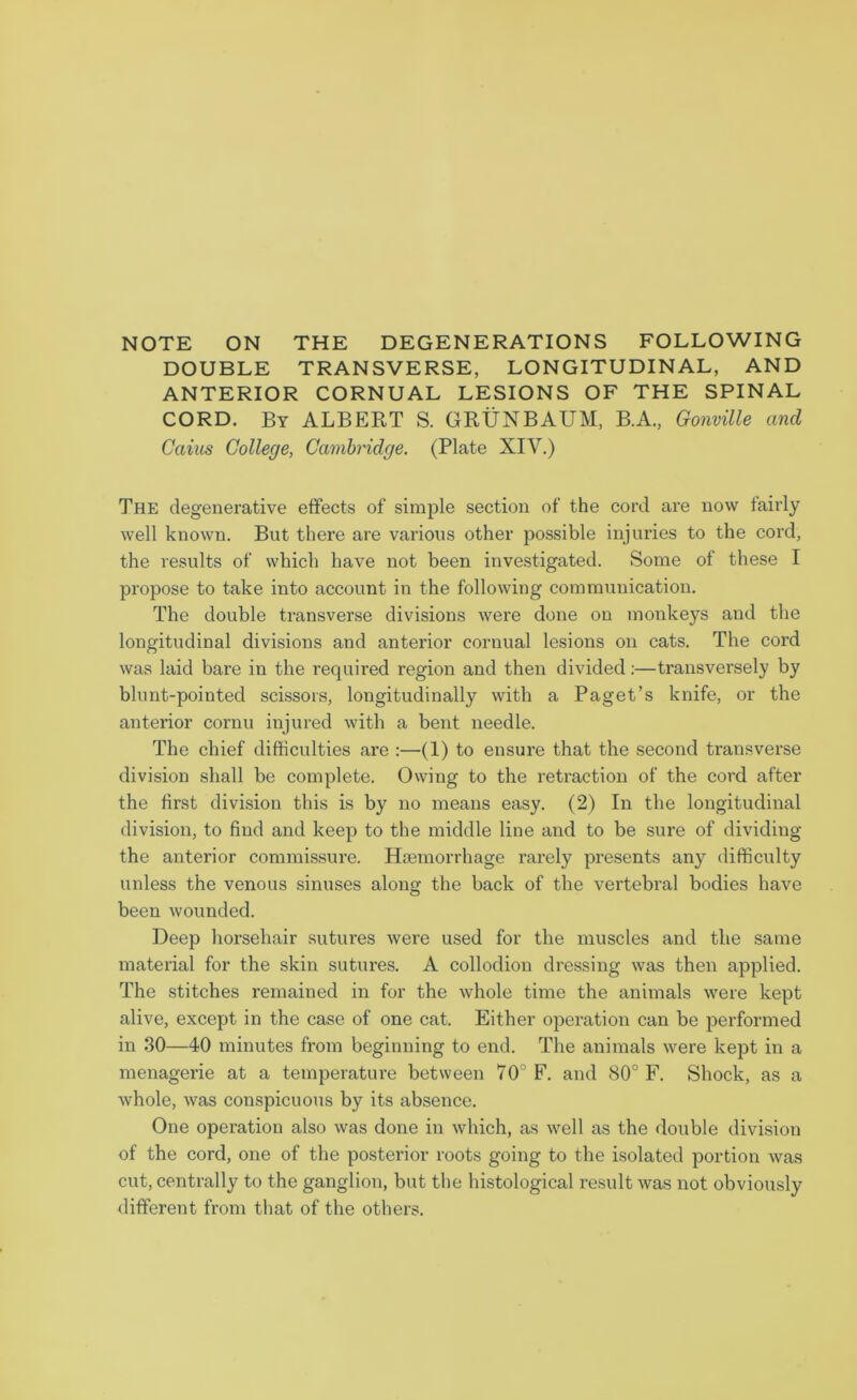 NOTE ON THE DEGENERATIONS FOLLOWING DOUBLE TRANSVERSE, LONGITUDINAL, AND ANTERIOR CORNUAL LESIONS OF THE SPINAL CORD. By ALBERT S. GRUNBAUM, B.A., Gonville and Caius College, Cambridge. (Plate XIV.) The degenerative effects of simple section of the cord are now fairly well known. But there are various other possible injuries to the coi’d, the results of which have not been investigated. Some of these I propose to take into account in the following communication. The double transverse divisions were done on monkeys and the longitudinal divisions and anterior cornual lesions on cats. The cord was laid bare in the required region and then divided:—transversely by blunt-pointed scissors, longitudinally with a Paget’s knife, or the anterior cornu injured with a bent needle. The chief difficulties are :—(1) to ensure that the second transverse division shall be complete. Owing to the retraction of the cord after the first division this is by no means easy. (2) In the longitudinal division, to find and keep to the middle line and to be sure of dividing the anterior commissure. Haemorrhage rarely presents any difficulty unless the venous sinuses along the back of the vertebral bodies have been wounded. Deep horsehair sutures were used for the muscles and the same material for the skin sutures. A collodion dressing was then applied. The stitches remained in for the whole time the animals were kept alive, except in the case of one cat. Either operation can be performed in 30—40 minutes from beginning to end. The animals were kept in a menagerie at a temperature between 70° F. and 80° F. Shock, as a whole, was conspicuous by its absence. One operation also was done in which, as well as the double division of the cord, one of the posterior roots going to the isolated portion was cut, centrally to the ganglion, but the histological result was not obviously different from that of the others.