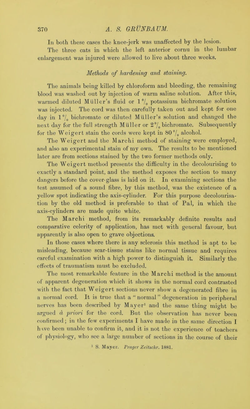 In both these cases the knee-jerk was unaffected by the lesion. The three cats in which the left anterior cornu in the lumbar enlargement was injured were allowed to live about three weeks. Methods of hardening and staining. The animals being killed by chloroform and bleeding, the remaining blood was washed out by injection of warm saline solution. After this, warmed diluted Muller’s fluid or 1 °/0 potassium bichromate solution was injected. The cord was then carefully taken out and kept for one day in 1 °/0 bichromate or diluted Muller’s solution and changed the next day for the full strength Muller or 2°/0 bichromate. Subsequently for the Weigert stain the cords were kept in 80% alcohol. The Weigert and the Marchi method of staining were employed, and also an experimental stain of my own. The results to be mentioned later are from sections stained by the two former methods only. The Weigert method presents the difficulty in the decolourising to exactly a standard point, and the method exposes the section to many dangers before the cover-glass is laid on it. In examining sections the test assumed of a sound fibre, by this method, was the existence of a yellow spot indicating the axis-cylinder. For this purpose decolourisa- tion by the old method is preferable to that of Pal, in which the axis-cylinders are made quite white. The Marchi method, from its remarkably definite results and comparative celerity of application, has met with geueral favour, but apparently is also open to grave objections. In those cases where there is any sclerosis this method is apt to be misleading, because scar-tissue stains like normal tissue and requires careful examination with a high power to distinguish it. Similarly the effects of traumatism must be excluded. The most remarkable feature in the Marchi method is the amount of apparent degeneration which it shows in the normal cord contrasted with the fact that Weigert sections never show a degenerated fibre in a normal cord. It is true that a “ normal ” degeneration in peripheral nerves has been described by Mayer1 and the same thing might be argued d priori for the cord. But the observation has never been confirmed; in the few experiments I have made in the same direction I h ive been unable to confirm it, and it is not the experience of teachers of physiology, who see a large number of sections in the course of their 1 S. Mayer. Pragcr Zeitschr. 1881.