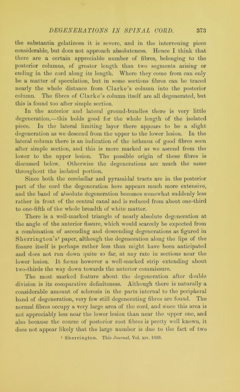 the substantia gelatinosa it is severe, and in the intervening piece considerable, but does not approach absoluteness. Hence I think that there are a certain appreciable number of fibres, belonging to the posterior columns, of greater length than two segments arising or ending in the cord along its length. Where they come from can only be a matter of speculation, but in some sections fibres can be traced nearly the whole distance from Clarke’s column into the posterior column. The fibres of Clarke’s column itself are all degenerated, but this is found too after simple section. In the anterior and lateral ground-bundles there is very little degeneration,—this holds good for the whole length of the isolated piece. In the lateral limiting layer there appears to be a slight degeneration as we descend from the upper to the lower lesion. In the lateral column there is an indication of the isthmus of good fibres seen after simple section, and this is more marked as we ascend from the lower to the upper lesion. The possible origin of these fibres is discussed below. Otherwise the degenerations are much the same throughout the isolated portion. Since both the cerebellar and pyramidal tracts are in the posterior part of the cord the degeneration here appears much more extensive, and the band of absolute degeneration becomes somewhat suddenly less rather in front of the central canal and is reduced from about one-third to one-fifth of the whole breadth of white matter. There is a ■well-marked triangle of nearly absolute degeneration at the angle of the anterior fissure, which would scarcely be expected from a combination of ascending and descending degenerations as figured in Sherrington’s1 paper, although the degeneration along the lips of the fissure itself is perhaps rather less than might have been anticipated and does not run down quite so far, at any rate in sections near the lower lesion. It forms however a well-marked strip extending about two-thirds the way down towards the anterior commissure. The most marked feature about the degeneration after double division is its comparative definiteness. Although there is naturally a considerable amount of sclerosis in the parts internal to the peripheral band of degeneration, very few still degenerating fibres are found. The normal fibres occupy a very large area of the cord, and since this area is not appreciably less near the lower lesion than near the upper one, and also because the course of posterior root fibres is pretty well known, it does not appear likely that the large number is due to the fact of two