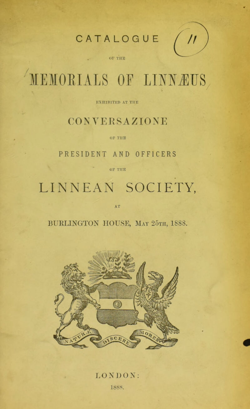 CATALOGUE or THE MEMORIALS OF LINMUS • V EXHIBITED AT THE CONVERSAZIONE OF THE PRESIDENT AND OFFICERS OF THE LINNEAN SOCIETY, AT BURLINGTON HOUSE, May 25tii, 1888. LONDON: 1888.