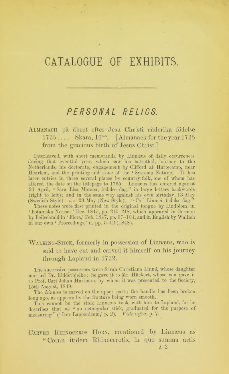CATALOGUE OF EXHIBITS. PERSONAL RELICS. Almanack pa ahret efter Jesu Christi naxlerika fodelse 1735 .... Skara, lGmo. [Almanack for the year 1735 from the gracious birth of Jesus Christ.] Interleaved, with short memoranda by Linnaeus of daily occurrences during that eventful year, which saw his betrothal, journey to the Netherlands, his doctorate, engagement by Clifford at Hartecamp, near Haarlem, and the printing and issue of the ‘ Systema Naturae.’ It has later entries in three several places by country-folk, one of whom has altered the date on the titlepage to 1705. Linnaeus has entered against 20 April, “ Sara Lisa Moraea, fodelse dag,” in large letters backwards (right to left); and in the same way against bis own birthday, 13 May (Swedish Style)—i. e. 23 May (New Style),—“ Carl Linnoei, fodelse dag.” These notes were first printed in the original tongue by Lindblom, in ‘Botaniska Notiser,’ Dec. 1845, pp. 210-218, which appeared in German by Beilschmid in ‘ .Flora,’ Feb. 1847, pp. 97-104, and in English by Wallich in our own ‘ Proceedings,’ ii. pp. 5-12 (1848). Walking-Stick, formerly in possession of Linnaeus, who is said to have cut and carved it himself on his journey through Lapland in 1732. The successive possessors were Sarah Christiana Linne, whose daughter married Dr. Ridderbjelke ; he gave it to Air. Iliickert, whose son gave it to Prof. Carl Johan Hartman, by whom it was presented to the Society, 15th August, 1849. The Linncea is carved on the upper part; the handle has been broken long ago, as appears by the fracture being worn smooth. This cannot be the stick Linnaeus took with him to Lapland, for he describes that as “an octangular stick, graduated for the purpose of measuring ” (‘ Iter Lapponicum,’ p. 2). Vide infra, p. 7. Carved Hiiinoceros Horn, mentioned by Linnaeus as “ Cornu itidem Rhinocerotis, in quo summa artis a 2