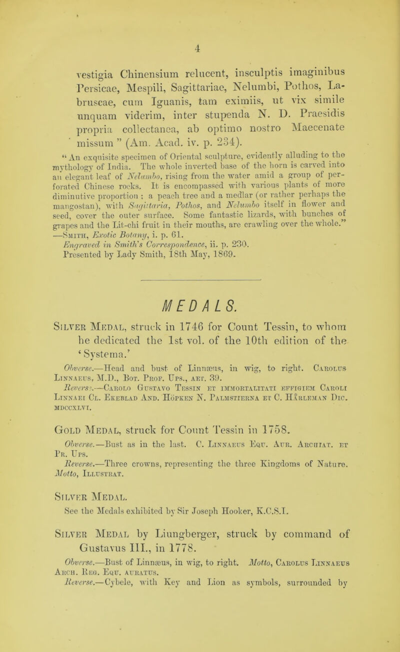 vestigia Chinensium relucent, insculptis imaginibus Persicae, Mespili, Sagittariae, Nelumbi, Potlios, La- bruscae, cum Iguanis, tarn eximiis, ut vix simile unquam viderim, inter stupenda N. D. Praesidis propria collectanea, ab optimo nostro Maecenate missum ” (Am. Acad. iv. p. 234). “An exquisite specimen of Oriental sculpture, evidently alluding to the mythology of India. The whole inverted base of the horn is carved into an elegant leaf of Nelambo, rising from the water amid a group of per- forated Chinese rocks. It is encompassed with various plants of more diminutive proportion ; a peach tree and a medlar (or rather perhaps the mangostan), with Suguturia, Rothos, and Nelumbo itself in flower and seed, cover the outer surface. Some fantastic lizards, with hunches of grapes and the Lit-chi fruit in their mouths, are crawling over the whole.” —Smith, Exotic Botany, i. p. 61. Enqraved in Smith's Correspondence, ii. p. 236. Presented by Lady Smith, 18th May, I860. MEDALS. Silver Medal, struck in 1746 for Count Tessin, to whom be dedicated the 1st vol. of the 10th edition of the ‘ Systerna.’ Ohverse.—Head and bust of Linnaeus, in wig, to right. Carolus Linnaeus, M.H., Pot. Prof. Ups., art. 39. Reverse.—Caro no Gustavo Tessin et imjiortalitati effigiem Caroli Linnaei Cl. Ekeblad And. IIopken N. Talmstierna et C. Harlem an The. mdccxlvi. Gold Medal, struck for Count Tessin in 1758. Ohverse.—Bust as in the last. C. Linnaeus Equ. Aur. Arch tat. et Pr. Ups. Reverse.—Three crowns, representing the three Kingdoms of Nature. Motto, Illustrat. Silver Medal. See the Medals exhibited by Sir Joseph Hooker, K.C.S.I. Silver Medal by Liungberger, struck by command of Gustavus 111., in 1778. Obverse.—Bust of Linnaeus, in wig, to right. Motto, Carolus Linnaeus Arcii. Beg. Euu. auratus. Reverse.—Cybele, with Key and Lion as symbols, surrounded by