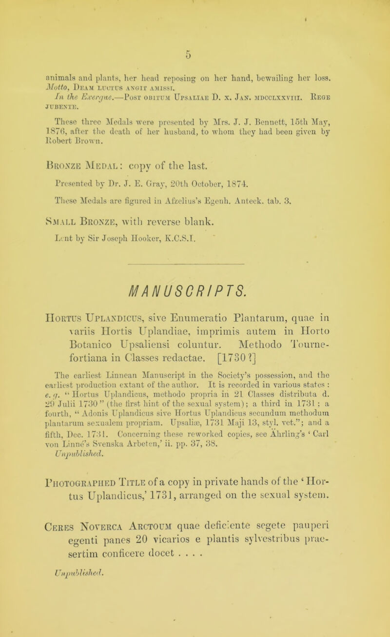 animals and plants, her head reposing on her hand, bewailing her loss. Motto, Deam luutus angix amissi. In ike Exergue.—Post obixttm Upsaliae D. x. Jan. mdcclxxviii. Regie JTTBENTE. These three Medals were presented by Mrs. J. J. Bennett, loth May, 187(5, after tho death of her husband, to whom they had been given by Robert Brown. Bronze Medal: copy of the last. Presented by Dr. J. E. Gray, 20th October, 1871. These Medals are figured in Afzelius’s Egenh. Anteck. tab. 3. Small Bronze, with reverse blank. Lent by Sir Joseph Hooker, K.C.S.I. MANUSCRIPTS. IIortus UrlaNDiCD’S, sive Enumeratio Plantarum, quae in variis Hortis Uplandiae, imprimis autem in Horto Botanico Upsaliensi coluntur. Methodo Tourne- fortiana in Classes redactae. [1730'?] The earliest Linnean Manuscript in tho Society’s possession, and tho earliest production extant of the author. It is recorded in various states : e. (j. “ IIortus Uplandicus, methodo propria in 21 Classes distributa d. 29 Julii 1730” (the first hint of the sexual system); a third in 1731 ; a fourth, “ Adonis Uplandicus sive IIortus Uplandicus secundum methodum plantarum sexualem propriam. Upsaluc, 1731 Maji 13, styl. vet.”; and a fifth, I)cc. 1731. Concerning these reworked copies, sec Ahrling’s ‘ Carl von Li line’s Svenska Arbeten,’ ii. pp. 37, 38. Unpublished. Photographed Title of a copy in private hands of the ‘ Hor- tus Uplandicus,’ 1731, arranged on the sexual system. Ceres Noverca Arctoum quae deficiente sogete pan peri egenti panes 20 vicarios e plantis sylvestribus prae- sertim conficere docet ....