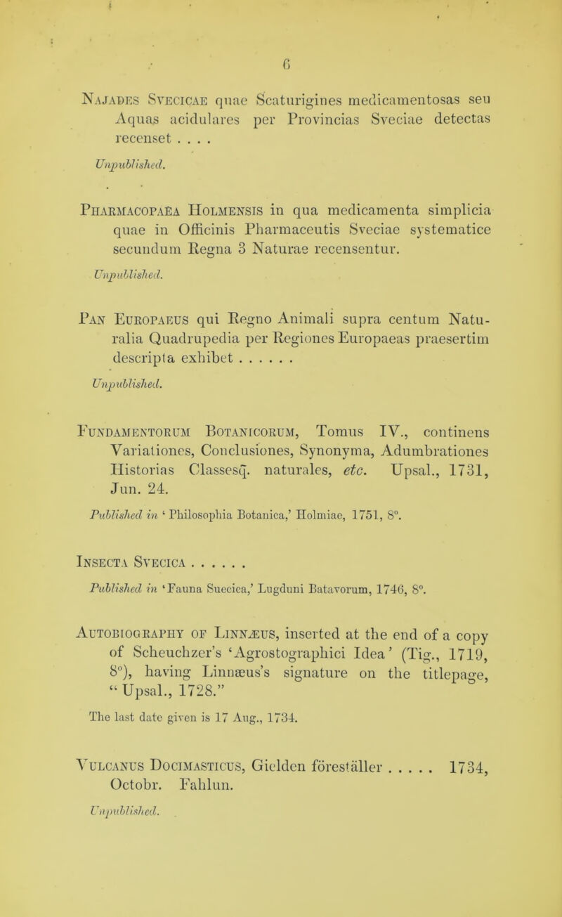 I 6 Najabes Svecicae quae Scaturigines medicamentosas seu Aquas acidulares per Provincias Sveciae detectas recenset .... Unpublished. PharmacopaEa Holmensis in qua medicamenta simplicia quae in Officinis Pharmaceutis Sveciae systematice secundum Regna 3 Naturae recensentur. Unpublished. Pan Europaeus qui Regno Animali supra centum Natu- ralia Quadrupedia per Regiones Europaeas praesertim descripla exhibet Unpublished. Fundamentorum Botanicorum, Tomus IV., continens Variationes, Conclusiones, Synonyma, Adumbrationes Historias Classesq. naturales, etc. Upsal., 1731, Jun. 24. Published in ‘ Fhilosophia Botauica,’ Holmiae, 1751, 8°. Insecta Svecica Published in ‘Fauna Suecica,’ Lugduni Batavorum, 1746, 8°. Autobiography of Linnaeus, inserted at the end of a copy of Scheuchzer’s ‘Agrostographici Idea’ (Tig., 1719, 8°), having Linnseus’s signature on the titlepage, “Upsal., 1728.” The last date given is 17 Aug., 1734. Vulcanus Docimasticus, Gielden forestaller 1734, Octobr. Fahlun.