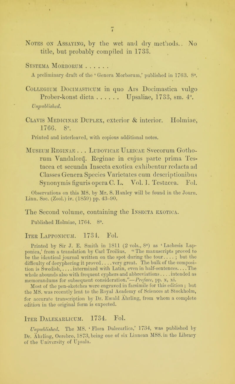 Notes on Assaying, by the wet and dry methods.. No title, but probably compiled in 1733. Systema Morboeum A preliminary draft of the ‘ Genera Morbornm,’ published in 1703. 8°. Collegium Docimasticum in cpio Ars Docimastica vulgo Prober-konst dicta Upsaliae, 1733, sm. 4°. Unpublished. Clavis Medicinae Duplex, exterior & interior. Holmiae, 176G. 8°. Printed and interleaved, with copious additional notes. Museum Reginae . . . Ludoyicae Ulricae Svecorum Gotlio- rum Vandalorq. Reginae in cujus parte prima Tes- tacea et secunda Insecta exotica exhibentur redacta ad Classes Genera Species Varietates cum descriptionibus Synonymis figuris opera C. L. Vol. 1. Testacea. Fol. Observations on this MS. by Mr. S. Hanley will be found in the Journ. Linn. Soc. (Zool.) iv. (1859) pp. 43-90. The Second volume, containing the Insecta exotica. Published Holmiae, 1704. 8°. Iter Lapponicum. 1731. Fol. Printed by Sir J. E. Smith in 1811 (2 vols., 8°) as ‘ Lachesis Lap- ponica,’ from a translation by Carl Troilius. “ The manuscripts proved to be the identical journal written on the spot during the tour.. . . ; but the difficulty of decyphering it proved.... very great. The bulk of the composi- tion is Swedish, intermixed with Latin, even in half-sentences The whole abounds also with frequent cyphers and abbreviations.... intended as memorandums for subsequent consideration.”—Preface, pp. x, xi. Most of the pen-sketches were engraved in facsimile for this edition ; but the MS. was recently lent to the Royal Academy of Sciences at Stockholm, for accurate transcription by Hr. Ewald Abiding, from whom a complete edition in the original form is expected. Iter Dalekarlicum. 1734. Fol. Unpublished. The MS. ‘Flora Halccarlica,’ 1734, was published by Hr. Ahrling, Ocrebro, 1873, being one of six Linnean MSS. in the Library of the University of Upsala.