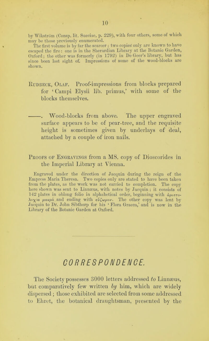 by Wikstrom (Consp. lit. Sueciae, p. 229), with four others, some of which may be those previously enumerated. The first volume is by far the scarcer; two copied only are known to have escaped the fire: one is in the Sherardian Library at the Botanic Garden, Oxford; the other was formerly (in 1792) in Dc Geer’s library, but has since been lost sight of. Impressions of some of the wood-blocks are shown. ltUDBECE, Olaf. Proof-impressions from blocks prepared for ‘ Campi Elysii lib. primus,’ with some of the blocks themselves. . Wood-blocks from above. The upper engraved surface appears to be of pear-tree, and the requisite height is sometimes given by underlays of deal, attached by a couple of iron nails. Proofs of Engravings from a MS. copy of Dioscorides in the Imperial Library at Vienna. Engraved under the direction of Jacquin during the reign of the Empress Maria Theresa. Two copies only are stated to have been taken from the plates, as the work was not carried to completion. The copy here shown was sent to Linnaeus, with notes by Jacquin ; it consists of 142 plates in oblong folio in alphabetical order, beginning with cipiarn- Xo^ia pitkpa and ending with ev£wp<>v. The other copy was lent by Jacquin to Dr. John Sibthorp for his ‘ Flora Gracca,’ and is now in the Library of the Botanic Garden at Oxford. CORRESPONDENCE. The Society possesses 3000 letters addressed to Linnaeus, but comparatively few written by him, which are widely dispersed ; those exhibited are selected from some addressed to Ehret, the botanical draughtsman, presented by the