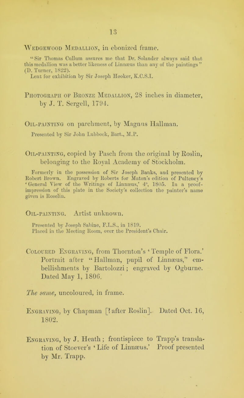 AY EDGE WOOD Med allion, in ebonized frame. “Sir Thomas Cullum assures me that Dr. Solander always said that this medallion was abetter likeness of Linnaeus than any of the paintings ” (D. Turner, 1822). Lent for exhibition by Sir Joseph Hooker, K.C.S.I. Photograph of Bronze Medallion, 2S inches in diameter, by J. T. Sergei 1, 1794. Oil-painting on parchment, by Magnus Hallman. Presented by Sir John Lubbock, Bart., M.P. Oil-painting, copied by Pascli from the original by Roslin, belonging to the Royal Academy of Stockholm. Formerly in the possession of Sir Joseph Banks, and presented by Robert Brown. Engraved by Roberts for Maton’s edition of Pulteney’s 1 General View of the Writings of Linnaeus,’ 4°, 1805. In a proof- impression of this plate in the Society’s collection the painter’s name given is Roseliu. Oil-painting. Artist unknown. Presented by Joseph Sabine, F.L.S., in 1819. Placed in the Meeting Room, over the President’s Chair. Coloured Engraving, from Thornton’s ‘ Temple of Flora.’ Portrait after “ Hallman, pupil of Linmcus,” em- bellishments by Bartolozzi; engraved by Ogburne. Dated May 1, 1800. The same, uncoloured, in frame. Engraving, by Chapman [1 after Roslin]. Dated Oct. 1G, 1802, Engraving, by J. Heath ; frontispiece to Trapp’s transla- tion of Stoever’s ‘ Life of Linnaeus.’ Proof presented by Mr. Trapp.