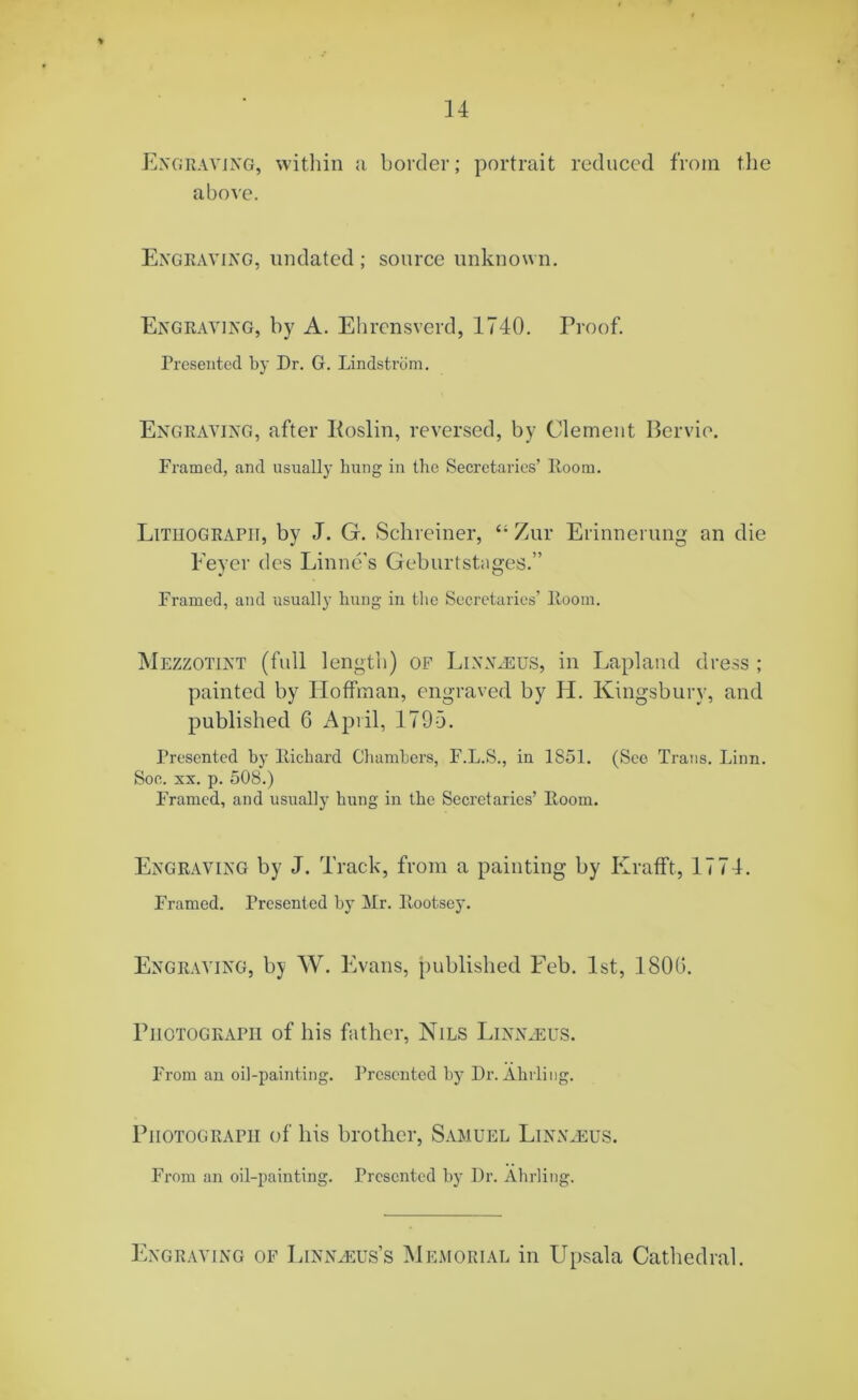 Engraving, within a border; portrait reduced from the above. Engraving, undated ; source unknown. Engraving, by A. Ehrensverd, 1740. Proof. Presented by Dr. G. Lindstrdm. Engraving, after Koslin, reversed, by Clement Bervie. Framed, and usually hung in the Secretaries’ Iioom. Lithograph, by J. G. Schreiner, Zur Erinnerung an die Feyer des Linne's Geburtstages.” Framed, and usually hung in the Secretaries’ Room. Mezzotint (full length) of Linnaeus, in Lapland dress ; painted by Hoffman, engraved by H. Kingsbury, and published 6 April, 1795. Presented by Richard Chambers, F.L.S., in 1851. (See Trans. Linn. Soe. xx. p. 508.) Framed, and usually hung in the Secretaries’ Room. Engraving by J. Track, from a painting by Krafft, 1774. Framed. Presented by Mr. Rootsey. Engraving, by W. Evans, published Feb. 1st, 1800. Photograph of his father, Nils Linnaeus. From an oil-painting. Presented by Dr. Abiding. Photograph of his brother, Samuel Linnaeus. From an oil-painting. Presented by Dr. Ahrling. Engraving of Linnaeus’s Memorial in Upsala Cathedral.