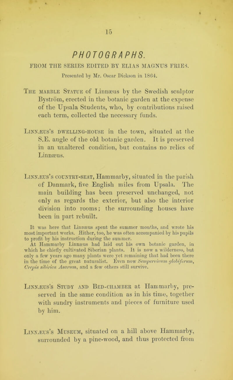 ♦ PHOTOGRAPHS. FROM THE SERIES EDITED BY ELIAS MAGNUS FRIES. Presented by Mr. Oscar Dickson in 1864. Tiie marble Statue of Linnaeus by the Swedish sculptor Bystrom, erected in the botanic garden at the expense of the Upsala Students, who, by contributions raised each term, collected the necessary funds. Linnaeus’s dwelling-house in the town, situated at the S.E. angle of the old botanic garden. It is preserved in an unaltered condition, but contains no relics of Linnaeus. Linnaeus’s country-seat, Hammarby, situated in the parish of Danmark, five English miles from Upsala. The main building has been preserved unchanged, not only as regards the exterior, but also the interior division into rooms; the surrounding houses have been in part rebuilt. It was here that Linnaeus spent the summer months, and wrote his most important works. Hither, too, he was often accompanied by his pupils to profit by his instruction during the summer. At Hammarby Linnaeus had laid out his own botanic garden, in which he chiefly cultivated Siberian plants. It is now a wilderness, but only a few years ago many plants were yet remaining that had been there in the time of the great naturalist. Even now Sempervivum r/lobiferum, Crepis sibinca Asarum, and a few others still survive. Linnaeus’s Study and Bed-chamber at Hammarby, pre- served in the same condition as in his time, together with sundry instruments and pieces of furniture used bv him. •/ Linnaeus’s Museum, situated on a hill above Hammarby, surrounded by a pine-wood, and thus protected from