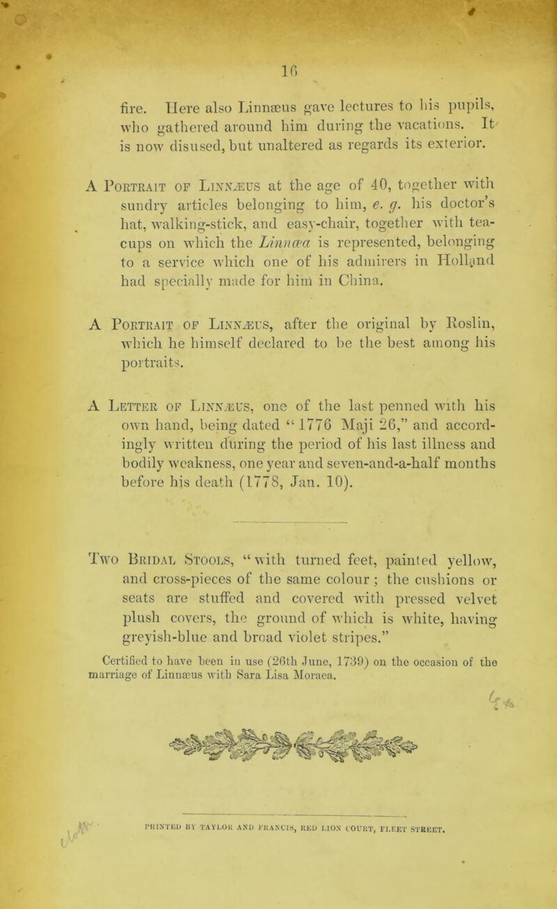fire. Here also Linnaeus gave lectures to bis pupils, who gathered around him during the vacations. It' is now disused, but unaltered as regards its exterior. A Portrait of Linnaeus at the age of 40, together with sundry articles belonging to him, e. g. his doctor’s hat, walking-stick, and easy-chair, together with tea- cups on which the Linncea is represented, belonging to a service which one of his admirers in Holland had specially made for him in China. A Portrait of Linnaeus, after the original by Iloslin, which he himself declared to be the best among his portraits. A Letter of Linisleus, one of the last penned with his own hand, being dated “ 1776 Maji 26,” and accord- ingly written during the period of his last illness and bodily weakness, one year and seven-and-a-half months before his death (1.778, Jan. 10). Two Bridal Stools, “with turned feet, painted yellow, and cross-pieces of the same colour ; the cushions or seats are stuffed and covered with pressed velvet plush covers, the ground of which is white, having greyish-blue and broad violet stripes.” Certified to have been in use (26th June, 1739) on the occasion of the marriage of Linnaeus with Sara Lisa Moraea. (f ft l’RIKTED 11V TAYLOR AN1) EHARClS, RED I.IO.N COURT, FLEET STREET.