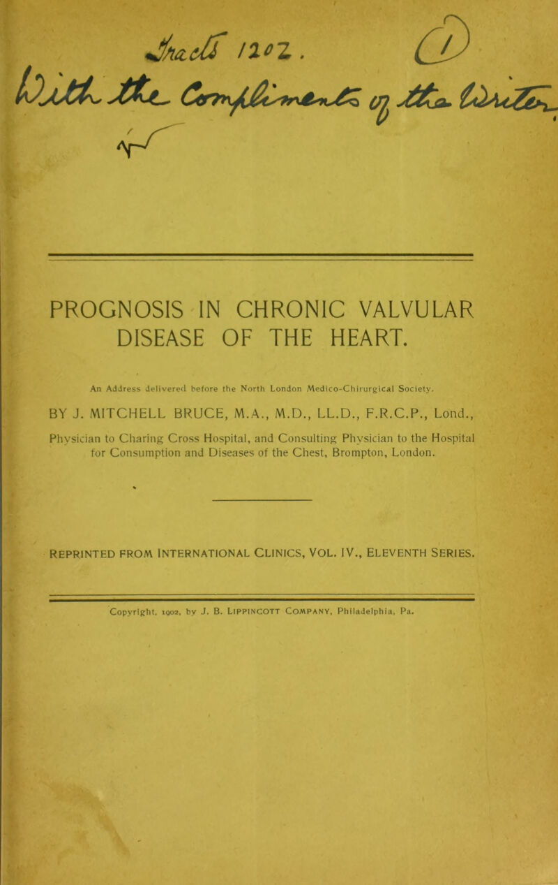/2^Z . *T^ PROGNOSIS IN CHRONIC VALVULAR DISEASE OF THE HEART. An Address delivered before the North London Medico-Chirurgical Society. BY J. MITCHELL BRUCE, M.A., M.D., LL.D., F.R.C.P., Lond., Physician to Charing Cross Hospital, and Consulting Physician to the Hospital for Consumption and Diseases of the Chest, Brompton, London. REPRINTED FROM INTERNATIONAL CLINICS, VOL. IV., ELEVENTH SERIES. Copyright, iqo2, by J. B. LlPPlNCOTT Company, Philadelphia, Pa.