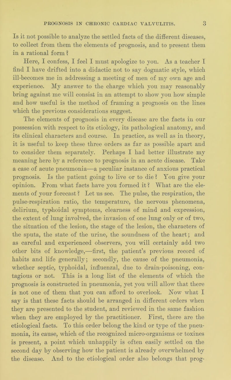 Is it not possible to analyze the settled facts of the different diseases, to collect from them the elements of prognosis, and to present them in a rational form ? Here, I confess, I feel I must apologize to you. As a teacher I find I have drifted into a didactic not to say dogmatic style, which ill-becomes me in addressing a meeting of men of my own age and experience. My answer to the charge which you may reasonably bring against me will consist in an attempt to show you how simple and how useful is the method of framing a prognosis on the lines which the previous considerations suggest. The elements of prognosis in every disease are the facts in our possession with respect to its etiology, its pathological anatomy, and its clinical characters and course. In practice, as well as in theory, it is useful to keep these three orders as far as possible apart and to consider them separately. Perhaps I had better illustrate my meaning here by a reference to prognosis in an acute disease. Take a case of acute pneumonia—a peculiar instance of anxious practical prognosis. Is the patient going to live or to die ? You give your opinion. Prom what facts have you formed it? What are the ele- ments of your forecast ? Let us see. The pulse, the respiration, the pulse-respiration ratio, the temperature, the nervous phenomena, delirium, typhoidal symptoms, clearness of mind and expression, the extent of lung involved, the invasion of one lung only or of two, the situation of the lesion, the stage of the lesion, the characters of the sputa, the state of the urine, the soundness of the heart; and as careful and experienced observers, you -will certainly add two other bits of knowledge,—first, the patient’s previous record of habits and life generally; secondly, the cause of the pneumonia, whether septic, typhoidal, influenzal, due to drain-poisoning, con- tagious or not. This is a long list of the elements of which the prognosis is constructed in pneumonia, yet you will allow that there is not one of them that you can afford to overlook. How what I say is that these facts should be arranged in different orders when they are presented to the student, and reviewed in the same fashion when they are employed by the practitioner. First, there are the etiological facts. To this order belong the kind or type of the pneu- monia, its cause, which of the recognized micro-organisms or toxines is present, a point which unhappily is often easily settled on the second day by observing how the patient is already overwhelmed by the disease. And to the etiological order also belongs that prog-