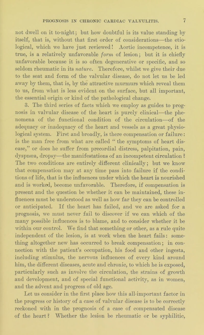 not dwell on it to-night; but how doubtful is its value standing by itself, that is, without that first order of considerations—the etio- logical, which we have just reviewed! Aortic incompetence, it is true, is a relatively unfavorable form of lesion; but it is chiefly unfavorable because it is so often degenerative or specific, and so seldom rheumatic in its nature. Therefore, whilst we give their due to the seat and form of the valvular disease, do not let us be led away by them, that is, by the attractive murmurs which reveal them to us, from what is less evident on the surface, but all important, the essential origin or kind of the pathological change. 3. The third series of facts which we employ as guides to prog- nosis in valvular disease of the heart is purely clinical—the phe- nomena of the functional condition of the circulation—of the adequacy or inadequacy of the heart and vessels as a great physio- logical system. First and broadly, is there compensation or failure: is the man free from what are called “ the symptoms of heart dis- ease, or does he suffer from precordial distress, palpitation, pain, dyspnoea, dropsy—the manifestations of an incompetent circulation ? The two conditions are entirely different clinically; but we know that compensation may at any time pass into failure if the condi- tions of life, that is the influences under which the heart is nourished and is worked, become unfavorable. Therefore, if compensation is present and the question be whether it can be maintained, these in- fluences must be understood as well as how far they can be controlled or anticipated. If the heart has failed, and we are asked for a prognosis, we must never fail to discover if we can which of the many possible influences is to blame, and to consider whether it be within our control. We find that something or other, as a rule quite independent of the lesion, is at work when the heart fails: some- thing altogether new has occurred to break compensation; in con- nection with the patient’s occupation, his food and other ingesta, including stimulus, the nervous influences of every kind around him, the different diseases, acute and chronic, to which he is exposed, particularly such as involve the circulation, the strains of growth and development, and of special functional activity, as in women, and the advent and progress of old age. Let us consider in the first place how this all-important factor in the progress or history of a case of valvular disease is to be correctly reckoned with in the prognosis of a case of compensated disease of the heart ? Whether the lesion be rheumatic or be syphilitic,