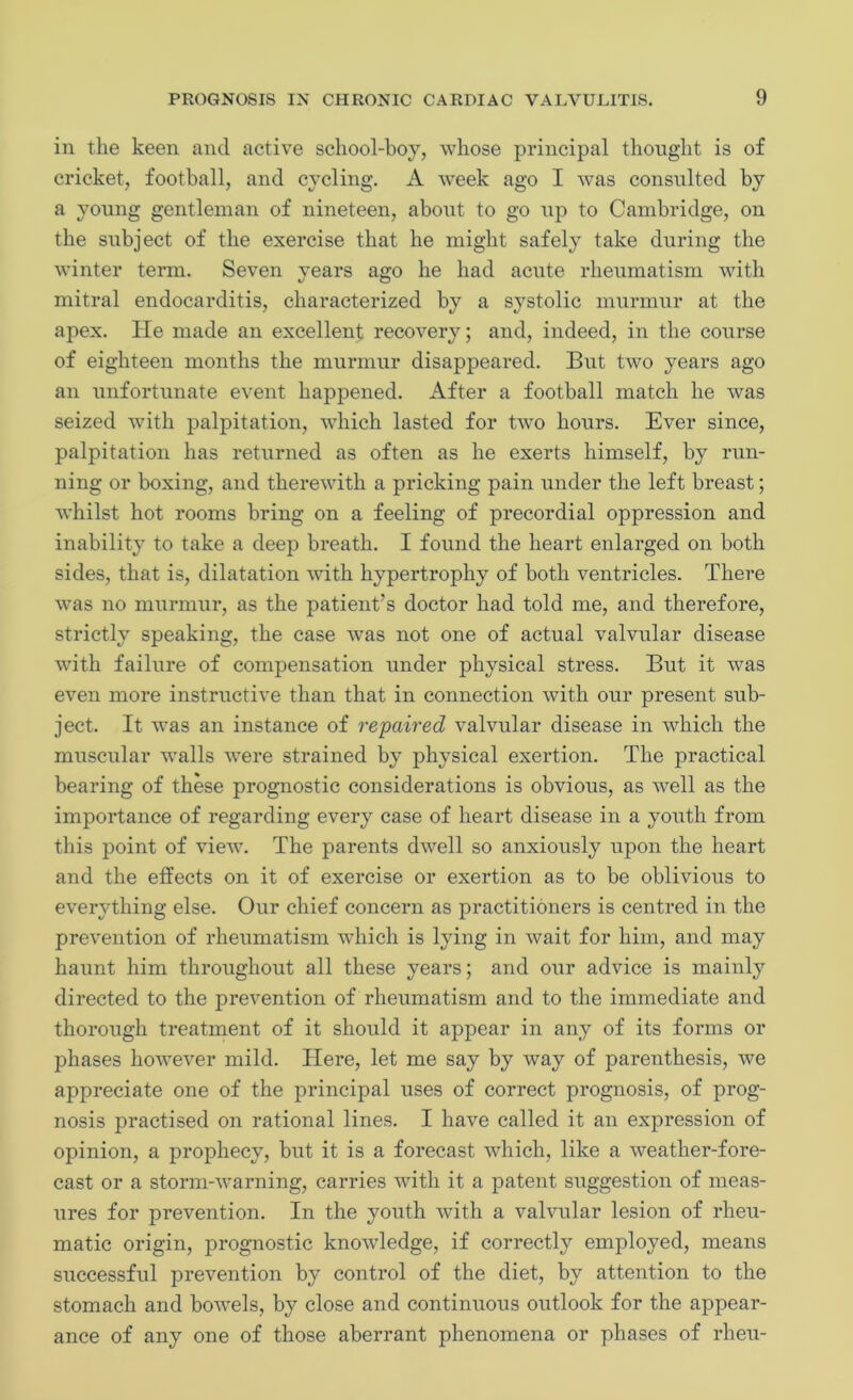 in the keen and active school-boy, whose principal thought is of cricket, football, and cycling. A week ago I was consulted by a young gentleman of nineteen, about to go up to Cambridge, on the subject of the exercise that he might safely take during the winter term. Seven years ago he had acute rheumatism with mitral endocarditis, characterized by a systolic murmur at the apex. He made an excellent recovery; and, indeed, in the course of eighteen months the murmur disappeared. But two years ago an unfortunate event happened. After a football match he was seized with palpitation, which lasted for two hours. Ever since, palpitation has returned as often as he exerts himself, by run- ning or boxing, and therewith a pricking pain under the left breast; whilst hot rooms bring on a feeling of precordial oppression and inability to take a deep breath. I found the heart enlarged on both sides, that is, dilatation with hypertrophy of both ventricles. There was no murmur, as the patient’s doctor had told me, and therefore, strictly speaking, the case was not one of actual valvular disease with failure of compensation under physical stress. But it was even more instructive than that in connection with our present sub- ject. It was an instance of repaired valvular disease in which the muscular walls were strained by physical exertion. The practical bearing of these prognostic considerations is obvious, as well as the importance of regarding every case of heart disease in a youth from this point of view. The parents dwell so anxiously upon the heart and the effects on it of exercise or exertion as to be oblivious to everything else. Our chief concern as practitioners is centred in the prevention of rheumatism which is lying in wait for him, and may haunt him throughout all these years; and our advice is mainly directed to the prevention of rheumatism and to the immediate and thorough treatment of it should it appear in any of its forms or phases however mild. Here, let me say by way of parenthesis, we appreciate one of the principal uses of correct prognosis, of prog- nosis practised on rational lines. I have called it an expression of opinion, a prophecy, but it is a forecast which, like a weather-fore- cast or a stonn-warning, carries with it a patent suggestion of meas- ures for prevention. In the youth with a valvular lesion of rheu- matic origin, prognostic knowledge, if correctly employed, means successful prevention by control of the diet, by attention to the stomach and bowels, by close and continuous outlook for the appear- ance of any one of those aberrant phenomena or phases of rheu-