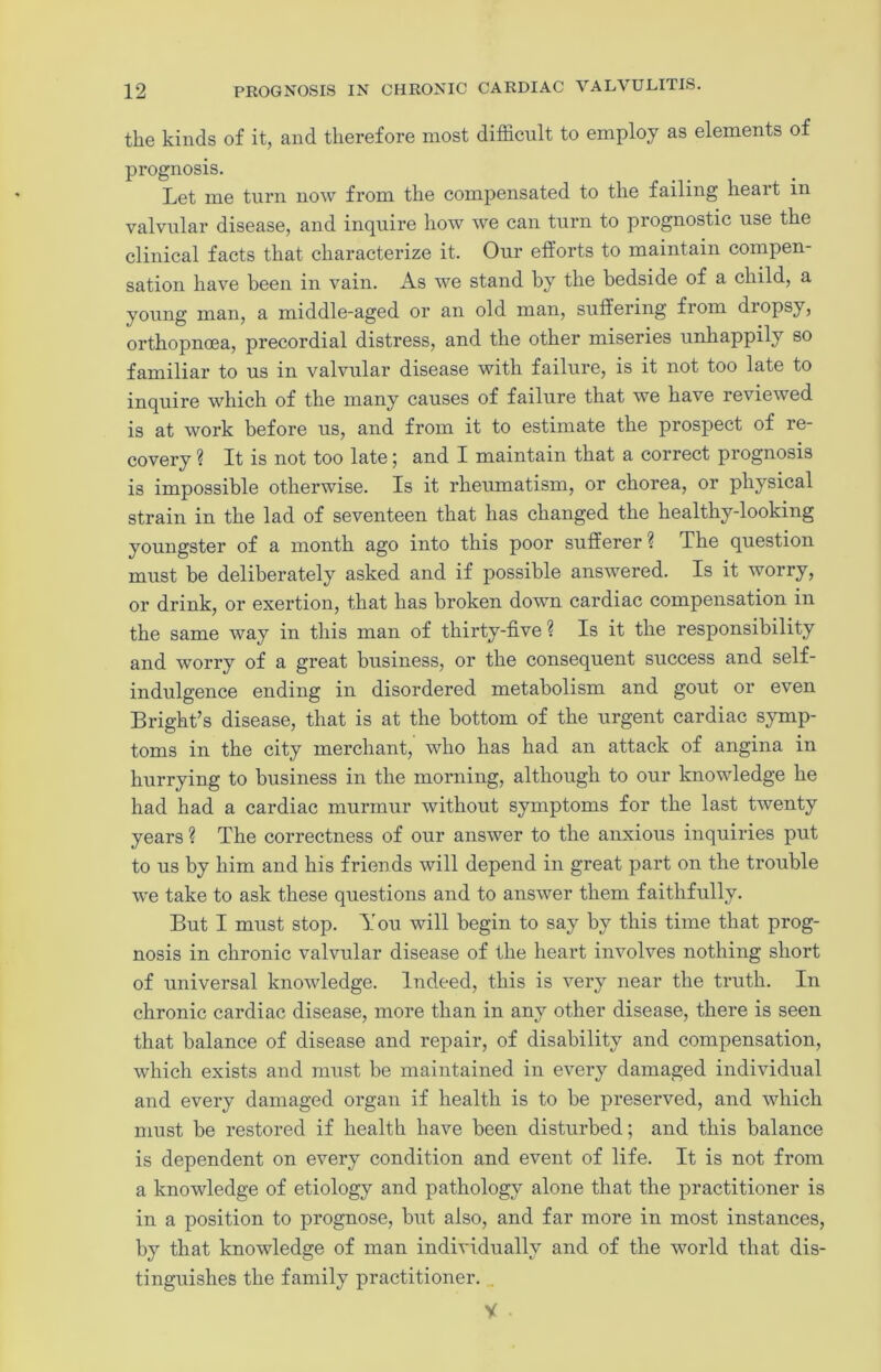 the kinds of it, and therefore most difficult to employ as elements of prognosis. Let me turn now from the compensated to the failing heart in valvular disease, and inquire how we can turn to prognostic use the clinical facts that characterize it. Our efforts to maintain compen- sation have been in vain. As we stand by the bedside of a child, a young man, a middle-aged or an old man, suffering from diopsy, orthopncea, precordial distress, and the other miseries unhappily so familiar to us in valvular disease with failure, is it not too late to inquire which of the many causes of failure that we have reviewed is at work before us, and from it to estimate the prospect of re- covery ? It is not too late; and I maintain that a correct prognosis is impossible otherwise. Is it rheumatism, or chorea, or physical strain in the lad of seventeen that has changed the healthy-looking youngster of a month ago into this poor sufferer? The question must be deliberately asked and if possible answered. Is it worry, or drink, or exertion, that has broken down cardiac compensation in the same way in this man of thirty-five ? Is it the responsibility and worry of a great business, or the consequent success and self- indulgence ending in disordered metabolism and gout or even Bright’s disease, that is at the bottom of the urgent cardiac symp- toms in the city merchant, who has had an attack of angina in hurrying to business in the morning, although to our knowledge he had had a cardiac murmur without symptoms for the last twenty years ? The correctness of our answer to the anxious inquiries put to us by him and his friends will depend in great part on the trouble we take to ask these questions and to answer them faithfully. But I must stop. You will begin to say by this time that prog- nosis in chronic valvular disease of the heart involves nothing short of universal knowledge. Indeed, this is very near the truth. In chronic cardiac disease, more than in any other disease, there is seen that balance of disease and repair, of disability and compensation, which exists and must be maintained in every damaged individual and every damaged organ if health is to be preserved, and which must be restored if health have been disturbed; and this balance is dependent on every condition and event of life. It is not from a knowledge of etiology and pathology alone that the practitioner is in a position to prognose, but also, and far more in most instances, by that knowledge of man individually and of the world that dis- tinguishes the family practitioner. V .