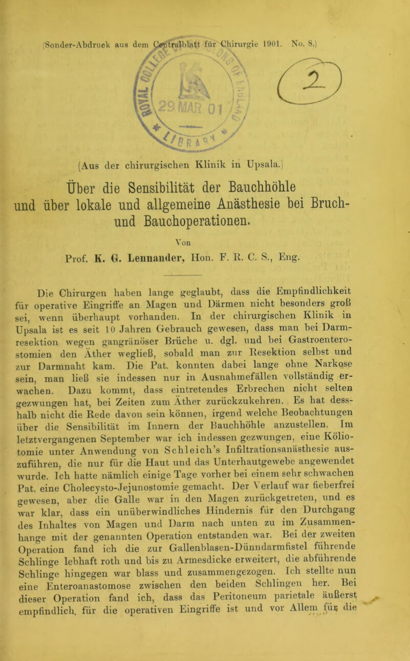 Über die Sensibilität der Bauchhöhle und über lokale und allgemeine Anästhesie bei Bruch- und Bauchoperationen. Von Prof. K. G. Leimander, Hon. F. K. C. S., Eng. Die Chirurgen haben lange geglaubt, dass die Empfindlichkeit für operative Eingriffe an Magen und Därmen nicht besonders groß sei, wenn überhaupt vorhanden. In der chirurgischen Klinik in Upsala ist es seit 10 Jahren Gebrauch gewesen, dass man bei Darm- resektion wegen gangränöser Brüche u. dgl. und bei Gastroentero- stomien den Äther wegließ, sobald man zur Resektion selbst und zur Darmnaht kam. Die Pat. konnten dabei lange ohne Narkose sein, man ließ sie indessen nur in Ausnahmefällen vollständig er- wachen. Dazu kommt, dass eintretendes Erbrechen nicht selten gezwungen hat, bei Zeiten zum Äther zurückzukehren. Es hat dess- halb nicht die Rede davon sein können, irgend welche Beobachtungen über die Sensibilität im Innern der Bauchhöhle anzustellen. Im letztvergangenen September war ich indessen gezwungen, eine Kölio- tomie unter Anwendung von Schl eich’s Infiltrationsanästhesie aus- zuführen, die nur für die Haut und das Unterhautgewebe angewendet wurde. Ich hatte nämlich einige Tage vorher bei einem sehr schwachen Pat. eine Cholecysto-Jejunostomie gemacht. Der 'S erlauf war fieberfrei gewesen, aber die Galle war in den Magen zurückgetreten, und es war klar, dass ein unüberwindliches Hindernis für den Durchgang des Inhaltes von Magen und Darm nach unten zu im Zusammen- hänge mit der genannten Operation entstanden war. Bei der zweiten Operation fand ich die zur Gallenblasen-Dünndarmfistel führende Schlinge lebhaft roth und bis zu Armesdicke erweitert, die abführende Schlinge hingegen war blass und zusammengezogen. Ich stellte nun eine Enteroanastomose zwischen den beiden Schlingen her. Bei dieser Operation fand ich, dass das Peritoneum parietale äußerst empfindlich, für die operativen Eingriffe ist und vor Allem tüu die