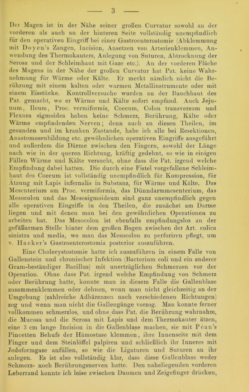 Dev Magen ist in der Nähe seiner großen Curvatur sowohl an der vorderen als auch an der hinteren Seite vollständig unempfindlich tür den operativen Eingriff hei einer Gastroenterostomie (Abklemmung mit Doyen’s Zangen, lncision, Ansetzen von Arterienklemmen, An- wendung des Thermokauters, Anlegung von Suturen, Abtrocknung der Serosa und der Schleimhaut mit Gaze etc.). An der vorderen Fläche des Magens in der Nähe der großen Curvatur hat Pat. keine Wahr- nehmung für Wärme oder Kälte. Er merkt nämlich nicht die Be- rührung mit einem kalten oder warmen Metallinstrumente oder mit einem Eisstücke. Kontrollversuche wurden an der Bauchhaut des Pat. gemacht, wo er Wärme und Kälte sofort empfand. Auch Jeju- num, Ileum, Proc. vermiformis, Coecum, Colon transversum und Flexura sigmoidea haben keine Schmerz, Berührung, Kälte oder Wärme empfindenden Nerven; denn auch an diesen Theilen, im gesunden und im kranken Zustande, habe ich alle bei Resektionen, Anastomosenbildung etc. gewöhnlichen operativen Eingriffe ausgeführt und außerdem die Därme zwischen den Fingern, sowohl der Länge nach wie in der queren Richtung, kräftig gedehnt, so wie in einigen Fällen Wärme und Kälte versucht, ohne dass die Pat. irgend welche Empfindling dabei hatten. Die durch eine Fistel vorgefallene Schleim- haut des Coecum ist vollständig unempfindlich für Kompression, für Atzung mit Lapis infernalis in Substanz, für Wärme und Kälte. Das Mesenterium am Proc. vermiformis, das Dünndarmmesenterium, das Mesocolon und das Mesosigmoideum sind ganz unempfindlich gegen alle operativen Eingriffe in den Theilen, die zunächst am Darme liegen und mit denen man bei den gewöhnlichen Operationen zu arbeiten hat. Das Mesocolon ist ebenfalls empfindungslos an der gefäßarmen Stelle hinter dem großen Bogen zwischen der Art. colica sinistra und media, wo man das Mesocolon zu perforiren pflegt, um v. Hack er’s Gastroenterostomia posterior auszuführen. Eine Cholecystostomie hatte ich auszuführen in einem Falle von Gallenstein und chronischer Infektion (Bacterium coli und ein anderer Gram-beständiger Bacillus) mit unerträglichen Schmerzen vor der Operation. Ohne dass Pat. irgend welche Empfindung von Schmerz oder Berührung hatte, konnte man in diesem Falle die Gallenblase zusammenklemmen oder dehnen, wenn man nicht gleichzeitig an der Umgebung (zahlreiche Adhärenzen nach verschiedenen Richtungen) zog und wenn man nicht die Gallengänge vorzog. Man konnte ferner vollkommen schmerzlos, und ohne dass Pat. die Berührung wahrnahm, die Mucosa und die Serosa mit Lapis und dem Thermokauter ätzen, eine 3 cm lange lncision in die Gallenblase machen, sie mit Pean’s Pincetten Behufs der Hämostase klemmen, ihre Innenseite mit dem Finger und dem Steinlöffel palpiren und schließlich ihr Inneres mit Jodoformgaze anfüllen, so wie die Ligaturen und Suturen an ihr anlegen. Es ist also vollständig klar, dass diese Gallenblase weder Schmerz- noch Berührungsnerven hatte. Den naheliegenden vorderen Leberrand konnte ich leise zwischen Daumen und Zeigefinger drücken,