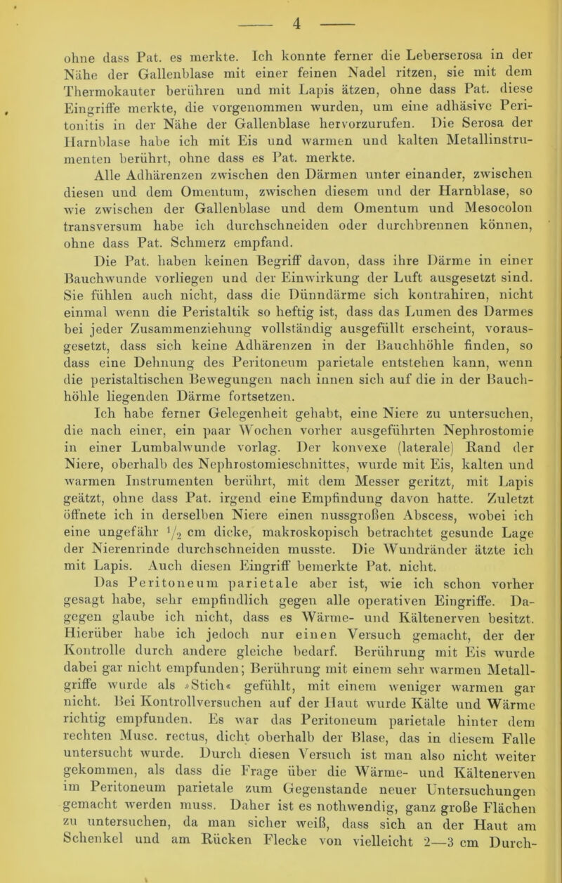 ohne dass Pat. es merkte. Ich konnte ferner die Leberserosa in der Nahe der Gallenblase mit einer feinen Nadel ritzen, sie mit dem Thermokauter berühren und mit Lapis ätzen, ohne dass Pat. diese Eingriffe merkte, die vorgenommen wurden, um eine adhäsive Peri- tonitis in der Nähe der Gallenblase hervorzurufen. Die Serosa der Harnblase habe ich mit Eis und warmen und kalten Metallinstru- menten berührt, ohne dass es Pat. merkte. Alle Adhärenzen zwischen den Därmen unter einander, zwischen diesen und dem Omentum, zwischen diesem und der Harnblase, so wie zwischen der Gallenblase und dem Omentum und Mesocolon transversum habe ich durchschneiden oder durchbrennen können, ohne dass Pat. Schmerz empfand. Die Pat. haben keinen Begriff davon, dass ihre Därme in einer Bauchwunde vorliegen und der Einwirkung der Luft ausgesetzt sind. Sie fühlen auch nicht, dass die Dünndärme sich kontrahiren, nicht einmal wenn die Peristaltik so heftig ist, dass das Lumen des Darmes bei jeder Zusammenziehung vollständig ausgefüllt erscheint, voraus- gesetzt, dass sich keine Adhärenzen in der Bauchhöhle finden, so dass eine Dehnung des Peritoneum parietale entstehen kann, wenn die peristaltischen Bewegungen nach innen sich auf die in der Bauch- höhle liegenden Därme fortsetzen. Ich habe ferner Gelegenheit gehabt, eine Niere zu untersuchen, die nach einer, ein paar Wochen vorher ausgeführten Nephrostomie in einer Lumbalwunde vorlag. Der konvexe (laterale) Rand der Niere, oberhalb des Nephrostomieschnittes, wurde mit Eis, kalten und warmen Instrumenten berührt, mit dem Messer geritzt, mit Lapis geätzt, ohne dass Pat. irgend eine Empfindung davon hatte. Zuletzt öffnete ich in derselben Niere einen nussgroßen Abscess, wobei ich eine ungefähr i/2 cm dicke, makroskopisch betrachtet gesunde Lage der Nierenrinde durchschneiden musste. Die Wundränder ätzte ich mit Lapis. Auch diesen Eingriff bemerkte Pat. nicht. Das Peritoneum parietale aber ist, wie ich schon vorher gesagt habe, sehr empfindlich gegen alle operativen Eingriffe. Da- gegen glaube ich nicht, dass es Wärme- und Kältenerven besitzt. Hierüber habe ich jedoch nur einen Versuch gemacht, der der Kontrolle durch andere gleiche bedarf. Berührung mit Eis wurde dabei gar nicht empfunden; Berührung mit einem sehr warmen Metall- griffe wurde als »Stich« gefühlt, mit einem weniger warmen gar nicht. Bei Kontrollversuchen auf der Haut wurde Kälte und Wärme richtig empfunden. Es war das Peritoneum parietale hinter dem rechten Muse, rectus, dicht oberhalb der Blase, das in diesem Falle untersucht wurde. Durch diesen Versuch ist man also nicht weiter gekommen, als dass die Frage über die Wärme- und Kältenerven im Peritoneum parietale zum Gegenstände neuer Untersuchungen gemacht werden muss. Daher ist es nothwendig, ganz große Flächen zu untersuchen, da man sicher weiß, dass sich an der Haut am Schenkel und am Rücken Flecke von vielleicht 2—3 cm Durch- %