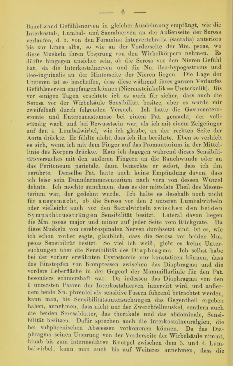 Hauchwancl Gefühlsnerven in gleicher Ausdehnung empfängt, wie die Interkostal-, Lumbal- und Sacralnerven an der Außenseite der Serosa verlaufen, <1. h. von den Foramina intervertebralia (sacralia) anteriora bis zur Linea alba, so wie an der Vorderseite der Mm. psoas, wo diese Muskeln ihren Ursprung von den Wirbelkörpern nehmen. Es dürfte hingegen unsicher sein, ob die Serosa vor den Nieren Gefühl hat, da die Interkostalnerven und die Nn. ileo-hypogastricus und ileo-inguinalis an der Hinterseite der Nieren liegen. Die Lage der Ureteren ist so beschaffen, dass diese während ihres ganzen Verlaufes Gefühlsnerven empfangen können (Nierensteinkolik = Ureterkolik). l>is vor einigen Tagen erachtete ich es auch für sicher, dass auch die Serosa vor der Wirbelsäule Sensibilität besitze, aber es wurde mir zweifelhaft durch folgenden Versuch. Ich hatte die Gastroentero- stomie und Enteroanastomose bei einem Pat. gemacht, der voll- ständig wach und bei Bewusstsein war, als ich mit einem Zeigefinger auf den 4. Lumbalwirbel, wie ich glaube, an der rechten Seite der Aorta drückte. Er fühlte nicht, dass ich ihn berührte. Eben so verhielt es sich, wenn ich mit dem Finger auf das Promontorium in der Mittel- linie des Körpers drückte. Kam ich dagegen während dieses Sensibili- tätsversuches mit den anderen Fingern an die Bauchwunde oder an das Peritoneum parietale, dann bemerkte er sofort, dass ich ihn berührte. Derselbe Pat. hatte auch keine Empfindung davon, dass ich leise sein Dünndarmmesenterium nach vorn von dessen Wurzel dehnte. Ich möchte annehmen, dass es der mittelste Theil des Mesen- terium war, der gedehnt wurde. Ich halte es desshalb noch nicht für ausgemacht, ob die Serosa vor den 2 unteren Lumbalwirbeln oder vielleicht auch vor den Sacralwirbeln zwischen den beiden Sy mp a thicussträng en Sensibilität besitzt. Lateral davon liegen die Mm. psoas major und minor auf jeder Seite vom Rückgrate. Da diese Muskeln von cerebrospinalen Nerven durchsetzt sind, ist es, wie ich schon vorher sagte, glaublich, dass die Serosa vor beiden Mm. psoas Sensibilität besitzt. So viel ich wreiß, giebt es keine Unter- suchungen über die Sensibilität des Diaphragma. Ich selbst habe bei der vorher erwähnten Cystostomie nur konstatiren können, dass das Einstopfen von Kompressen zwischen das Diaphragma und die vordere Leberfläche in der Gegend der Mammillarlinie für den Pat. besonders schmerzhaft war. Da indessen das Diaphragma von den 6 untersten Paaren der Interkostalnerven innervirt wird, und außer- dem beide Nn. phrenici als sensitive Fasern führend betrachtet werden, kann man, bis Sensibilitätsuntersuchungen das Gegentheil ergeben haben, annehmen, dass nicht nur der Zwerchfellmuskel, sondern auch die beiden Serosablätter, das thorakale und das abdominale, Sensi- bilität besitzen. Dafür sprechen auch die Interkostalneuralgien, die bei subphrenischen Abscessen Vorkommen können. Da das Dia- phragma seinen Ursprung von der Vorderseite der Wirbelsäule nimmt, hinab bis zum intermediären Knorpel zwischen dem 3. und 4. Lum- balwirbel, kann man auch bis auf Weiteres annehmen, dass die