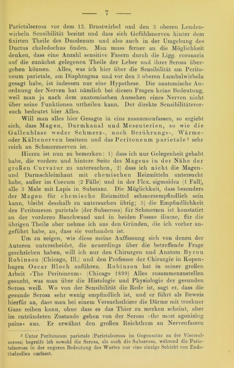 Parietalserosa vor dem 12. Brustwirbel und den 3 oberen Lenden- wirbeln Sensibilität besitzt und dass sich Gefühlsnerven hinter dem fixirten Theile des Duodenum und also auch in der Umgebung des Ductus choledochus finden. Man muss ferner an die Möglichkeit denken, dass eine Anzahl sensitive Fasern durch die Ligg. coronaria auf die zunächst gelegenen Theile der Leber und ihrer Serosa über- gehen können. Alles, was ich hier über die Sensibilität am Perito- neum parietale, am Diaphragma und vor den 3 oberen Lumbalwirbeln gesagt habe, ist indessen nur eine Hypothese. Die anatomische An- ordnung der Nerven hat nämlich bei diesen Fragen keine Bedeutung, weil man ja nach dem anatomischen Aussehen eines Nerven nicht über seine Funktionen urtheilen kann. Der direkte Sensibilitätsver- such bedeutet hier Alles. Will man alles hier Gesagte in eins zusammenfassen, so ergiebt sich, dass Magen, Darmkanal und Mesenterien, so wie die Gallenblase weder Schmerz-, noch Berührungs-, Wärme- oder Kältenerven besitzen und das Peritone um parietale2 sehr reich an Schmerznerven ist. Hierzu ist nun zu bemerken: 1) dass ich nur Gelegenheit gehabt habe, die vordere und hintere Seite des Magens in der Nähe der großen Curvatur zu untersuchen, 2) dass ich nicht die Magen- und Darmschleimhaut mit chemischen Reizmitteln untersucht habe, außer im Coecum (2 Fälle) und in der Flex. sigmoidea (1 Fall), alle 3 Male mit Lapis in Substanz. Die Möglichkeit, dass besonders der Magen für chemische Reizmittel schmerzempfindlich sein kann, bleibt desshalb zu untersuchen übrig; 3) die Empfindlichkeit des Peritoneum parietale (der Subserosa) für Schmerzen ist konstatirt an der vorderen Bauchwand und in beiden Fossae iliacae, für die übrigen Theile aber nehme ich aus den Gründen, die ich vorher an- geführt habe, an, dass sie vorhanden ist. Um zu zeigen, wie diese meine Auffassung sich von denen der Autoren unterscheidet, die neuerdings über die betreffende Frage geschrieben haben, will ich nur den Chirurgen und Anatom Byron Robinson (Chicago, 111.) und den Professor der Chirurgie in Kopen- hagen Oscar Bloch anführen. Robinson hat in seiner großen Arbeit »The Peritoneum« (Chicago 1899) Alles zusammenzustellen gesucht, was man über die Histologie und Physiologie der gesunden Serosa weiß. Wo von der Sensibilität die Rede ist, sagt er, dass die gesunde Serosa sehr wenig empfindlich ist, und er führt als Beweis hierfür an, dass man bei einem Versuchsthiere die Därme mit trockner Gaze reiben kann, ohne dass es das Thier zu merken scheint, aber im entzündeten Zustande gehen von der Serosa »the most agonizing pains« aus. Er erwähnt den großen Reichthum an Nervenfasern 2 Unter Peritoneum parietale (Parietalserosa im Gegensätze zu der Visceral- serosa) begreife ich sowohl die Serosa, als auch die Subserosa, während die Parie- talserosa in der engeren Bedeutung des Wortes nur eine einzige Schicht von Endo- thelzellen umfasst.