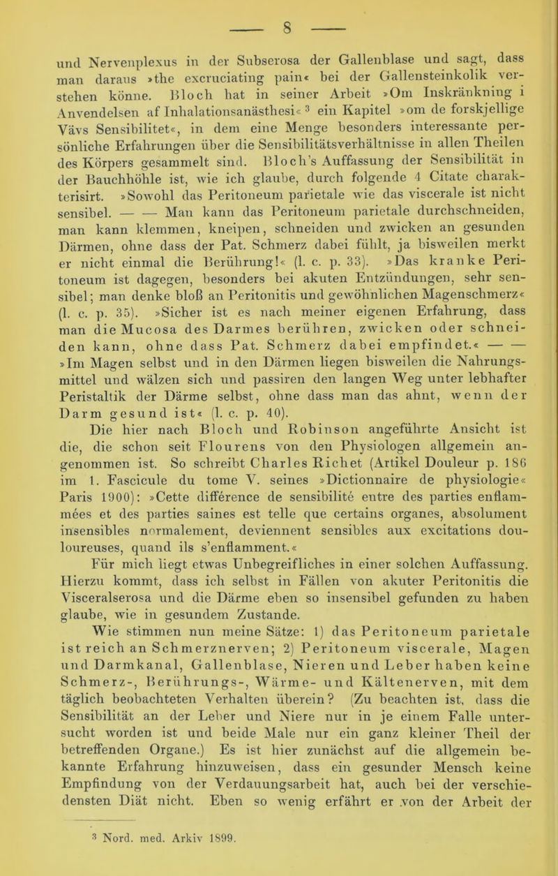 und Nervenplexus in der Subserosa der Gallenblase und sagt, dass man daraus »the excruciating pain« bei der Gallensteinkolik ver- stehen könne. Bloch bat in seiner Arbeit »Om Inskränkning i Anvendelsen af Inhalationsanästhesi«3 ein Kapitel »om de forskjeilige Vävs Sensibilitet«, in dem eine Menge besonders interessante per- sönliche Erfahrungen über die Sensibilitätsverhältnisse in allen Theilen des Körpers gesammelt sind. Blocli’s Auffassung der Sensibilität in der Bauchhöhle ist, wie ich glaube, durch folgende 4 Citate charak- terisirt. »Sowohl das Peritoneum parietale wie das viscerale ist nicht sensibel. Man kann das Peritoneum parietale durchschneidcn, man kann klemmen, kneipen, schneiden und zwicken an gesunden Därmen, ohne dass der Pat. Schmerz dabei fühlt, ja bisweilen merkt er nicht einmal die Berührung!« (1. c. p. 33). »Das kranke Peri- toneum ist dagegen, besonders bei akuten Entzündungen, sehr sen- sibel; man denke bloß an Peritonitis und gewöhnlichen Magenschmerz« (1. c. p. 35). »Sicher ist es nach meiner eigenen Erfahrung, dass man die Mucosa des Darmes berühren, zwicken oder schnei- den kann, ohne dass Pat. Schmerz dabei empfindet.« — — »Im Magen selbst und in den Därmen liegen bisweilen die Nahrungs- mittel und wälzen sich und passiren den langen Weg unter lebhafter Peristaltik der Därme selbst, ohne dass man das ahnt, wenn der Darm gesund ist« (1. c. p. 40). Die hier nach Bloch und Robinson angeführte Ansicht ist die, die schon seit Flourens von den Physiologen allgemein an- genommen ist. So schreibt Charles Richet (Artikel Douleur p. 18G im 1. Fascicule du tome V. seines »Dictionnaire de physiologie« Paris 1900): »Cette difference de sensibilite entre des parties enflam- mees et des parties saines est teile que certains organes, absoluinent insensibles normalement, deviennent sensibles aux excitations dou- loureuses, quand ils s’enflamment.« Für mich liegt etwas Unbegreifliches in einer solchen Auffassung. Hierzu kommt, dass ich selbst in Fällen von akuter Peritonitis die Visceralserosa und die Därme eben so insensibel gefunden zu haben glaube, wie in gesundem Zustande. Wie stimmen nun meine Sätze: 1) das Peritoneum parietale ist reich an Sch merznerven; 2) Peritoneum viscerale, Magen und Darmkanal, Gallenblase, Nieren und Leber haben keine Schmerz-, Berührungs-, Wärme- und Kältenerven, mit dem täglich beobachteten Verhalten überein? (Zu beachten ist. dass die Sensibilität an der Leber und Niere nur in je einem Falle unter- sucht worden ist und beide Male nur ein ganz kleiner Theil der betreffenden Organe.) Es ist hier zunächst auf die allgemein be- kannte Erfahrung hinzuweisen, dass ein gesunder Mensch keine Empfindung von der Verdauungsarbeit hat, auch bei der verschie- densten Diät nicht. Eben so wenig erfährt er .von der Arbeit der 3 Nord. med. Arkiv 1899.