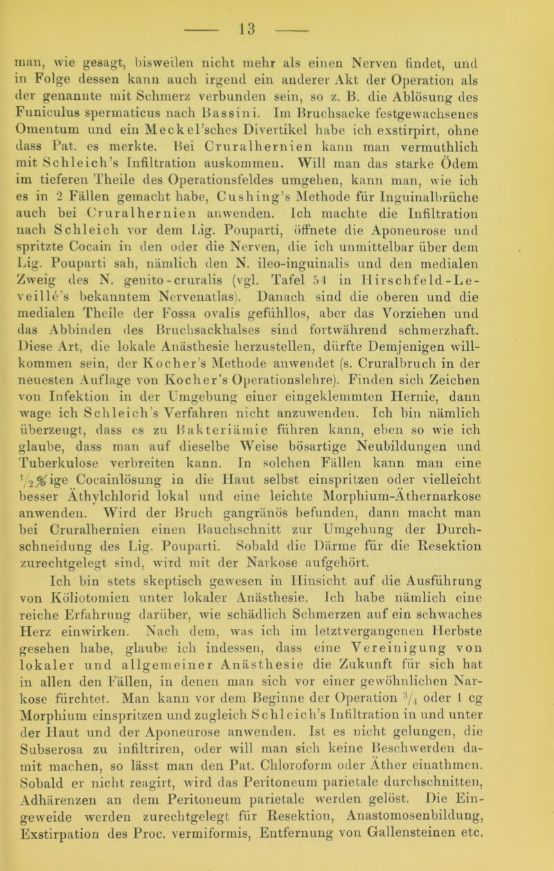 man, wie gesagt, bisweilen nicht mehr als einen Nerven findet, und in Folge dessen kann auch irgend ein anderer Akt der Operation als der genannte mit Schmerz verbunden sein, so z. B. die Ablösung des Funiculus spermaticus nach Bassini. Im Bruchsacke festgewachsenes Omentum und ein Meckel’sches Divertikel habe ich exstirpirt, ohne dass Bat. es merkte. Bei Cruralhernien kann man vermuthlich mit Schleich’s Infiltration auskommen. Will man das starke Ödem im tieferen Theile des Operationsfeldes umgehen, kann man, wie ich es in 2 Fällen gemacht habe, Cushing’s Methode für Inguinalbriiche auch bei Cruralhernien an wenden. Ich machte die Infiltration nach Schleich vor dem Big. Pouparti, öffnete die Aponeurose und spritzte Cocain in den oder die Nerven, die ich unmittelbar über dem Big. Pouparti sah, nämlich den N. ileo-inguinalis und den medialen Zweig des N. genito-cruralis (vgl. Tafel 54 in Ilirschfeld -Le- veille’s bekanntem Nervenatlas). Danach sind die oberen und die medialen Theile der Fossa ovalis gefühllos, aber das Vorziehen und das Abbinden des Bruchsackhalses sind fortwährend schmerzhaft. Diese Art, die lokale Anästhesie herzustellen, dürfte Demjenigen will- kommen sein, der Kocher s Methode anwendet (s. Cruralbruch in der neuesten Auflage von Kocher’s Operationslehre). Finden sich Zeichen von Infektion in der Umgebung einer eingeklemmten Hernie, dann wage ich Schleich's Verfahren nicht anzuwenden. Ich bin nämlich überzeugt, dass es zu Bakteriämie führen kann, eben so wie ich glaube, dass man auf dieselbe Weise bösartige Neubildungen und Tuberkulose verbreiten kann. In solchen Fällen kann man eine 1 i%'1 oe Cocainlösung in die Haut selbst einspritzen oder vielleicht besser Äthylchlorid lokal und eine leichte Morphium-Äthernarkose anwenden. Wird der Bruch gangränös befunden, dann macht man bei Cruralhernien einen Bauchschnitt zur Umgehung der Durch- schneidung des Big. Pouparti. Sobald die Därme für die Resektion zurechtgelegt sind, wird mit der Narkose aufgehört. Ich bin stets skeptisch gewesen in Hinsicht auf die Ausführung von Köliotomien unter lokaler Anästhesie. Ich habe nämlich eine reiche Erfahrung darüber, wie schädlich Schmerzen auf ein schwaches Herz einwirken. Nach dem, was ich im letztvergangenen Herbste gesehen habe, glaube ich indessen, dass eine Vereinigung von lokaler und allgemeiner Anästhesie die Zukunft für sich hat in allen den Fällen, in denen man sich vor einer gewöhnlichen Nar- kose fürchtet. Man kann vor dem Beginne der Operation 3/4 oder 1 cg Morphium einspritzen und zugleich Schleich’s Infiltration in und unter der Haut und der Aponeurose anwenden. Ist es nicht gelungen, die Subserosa zu infiltriren, oder will man sich keine Beschwerden da- mit machen, so lässt man den Pat. Chloroform oder Äther einathmen. Sobald er nicht reagirt, wird das Peritoneum parietale durchschnitten, Adhärenzen an dem Peritoneum parietale werden gelöst. Die Ein- geweide werden zurechtgelegt für Resektion, Anastomosenbildung, Exstirpation des Proc. vermiformis, Entfernung von Gallensteinen etc.