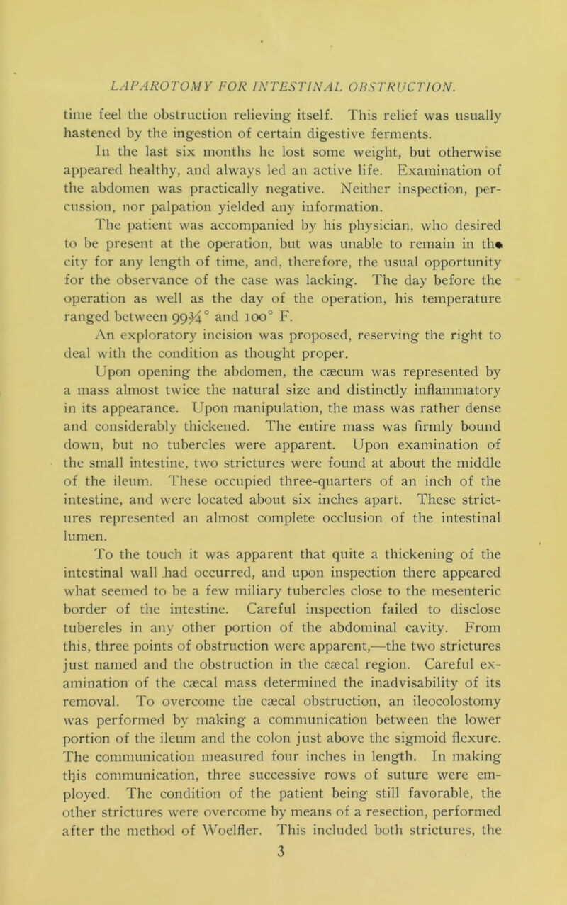time feel the obstruction relieving itself. This relief was usually hastened by the ingestion of certain digestive ferments. In the last six months he lost some weight, but otherwise appeared healthy, and always led an active life. Examination of the abdomen was practically negative. Neither inspection, per- cussion, nor palpation yielded any information. The patient was accompanied by his physician, who desired to be present at the operation, but was unable to remain in th*. city for any length of time, and, therefore, the usual opportunity for the observance of the case was lacking. The day before the operation as well as the day of the operation, his temperature ranged between 99^4° and ioo° F. An exploratory incision was proposed, reserving the right to deal with the condition as thought proper. Upon opening the abdomen, the caecum was represented by a mass almost twice the natural size and distinctly inflammatory in its appearance. Upon manipulation, the mass was rather dense and considerably thickened. The entire mass was firmly bound down, but no tubercles were apparent. Upon examination of the small intestine, two strictures were found at about the middle of the ileum. These occupied three-quarters of an inch of the intestine, and were located about six inches apart. These strict- ures represented an almost complete occlusion of the intestinal lumen. To the touch it was apparent that quite a thickening of the intestinal wall .had occurred, and upon inspection there appeared what seemed to be a few miliary tubercles close to the mesenteric border of the intestine. Careful inspection failed to disclose tubercles in any other portion of the abdominal cavity. From this, three points of obstruction were apparent,—the two strictures just named and the obstruction in the caecal region. Careful ex- amination of the caecal mass determined the inadvisability of its removal. To overcome the caecal obstruction, an ileocolostomy was performed by making a communication between the lower portion of the ileum and the colon just above the sigmoid flexure. The communication measured four inches in length. In making tf}is communication, three successive rows of suture were em- ployed. The condition of the patient being still favorable, the other strictures were overcome by means of a resection, performed after the method of Woelfler. This included both strictures, the