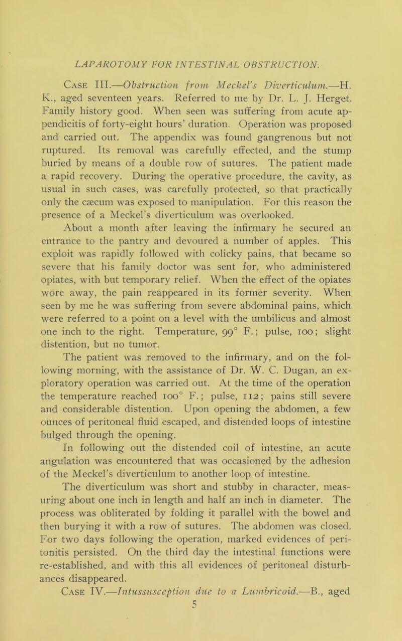 Case III.—Obstruction from Meckel’s Diverticulum.—H. K., aged seventeen years. Referred to me by Dr. L. J. Herget. Family history good. When seen was suffering from acute ap- pendicitis of forty-eight hours’ duration. Operation was proposed and carried out. The appendix was found gangrenous but not ruptured. Its removal was carefully effected, and the stump buried by means of a double row of sutures. The patient made a rapid recovery. During the operative procedure, the cavity, as usual in such cases, was carefully protected, so that practically only the caecum was exposed to manipulation. For this reason the presence of a Meckel's diverticulum was overlooked. About a month after leaving the infirmary he secured an entrance to the pantry and devoured a number of apples. This exploit was rapidly followed with colicky pains, that became so severe that his family doctor was sent for, who administered opiates, with but temporary relief. When the effect of the opiates wore away, the pain reappeared in its former severity. When seen by me he was suffering from severe abdominal pains, which were referred to a point on a level with the umbilicus and almost one inch to the right. Temperature, 99 ° F.; pulse, 100; slight distention, but no tumor. The patient was removed to the infirmary, and on the fol- lowing morning, with the assistance of Dr. W. C. Dugan, an ex- ploratory operation was carried out. At the time of the operation the temperature reached ioo° F.; pulse, 112; pains still severe and considerable distention. Upon opening the abdomen, a few ounces of peritoneal fluid escaped, and distended loops of intestine bulged through the opening. In following out the distended coil of intestine, an acute angulation was encountered that was occasioned by the adhesion of the Meckel’s diverticulum to another loop of intestine. The diverticulum was short and stubby in character, meas- uring about one inch in length and half an inch in diameter. The process was obliterated by folding it parallel with the bowel and then burying it with a row of sutures. The abdomen was closed. For two days following the operation, marked evidences of peri- tonitis persisted. On the third day the intestinal functions were re-established, and with this all evidences of peritoneal disturb- ances disappeared. Case IV.—Intussusception due to a Lumbricoid.—B., aged