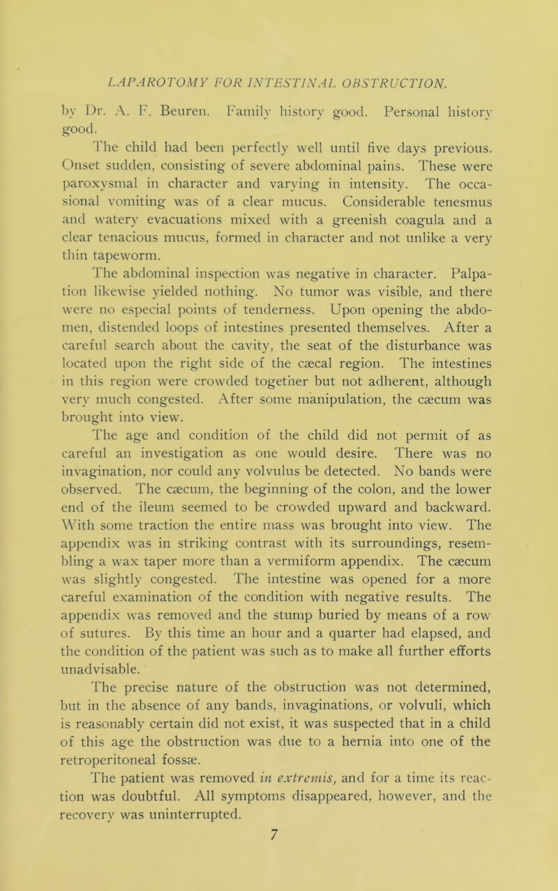 by Dr. A. F. Beuren. Family history good. Personal history good. The child had been perfectly well until five days previous. Onset sudden, consisting of severe abdominal pains. These were paroxysmal in character and varying in intensity. The occa- sional vomiting was of a clear mucus. Considerable tenesmus and watery evacuations mixed with a greenish coagula and a clear tenacious mucus, formed in character and not unlike a very thin tapeworm. The abdominal inspection was negative in character. Palpa- tion likewise yielded nothing. No tumor was visible, and there were no especial points of tenderness. Upon opening the abdo- men. distended loops of intestines presented themselves. After a careful search about the cavity, the seat of the disturbance was located upon the right side of the caecal region. The intestines in this region were crowded together but not adherent, although very much congested. After some manipulation, the caecum was brought into view. The age and condition of the child did not permit of as careful an investigation as one would desire. There was no invagination, nor could any volvulus be detected. No bands were observed. The caecum, the beginning of the colon, and the lower end of the ileum seemed to be crowded upward and backward. With some traction the entire mass was brought into view. The appendix was in striking contrast with its surroundings, resem- bling a wax taper more than a vermiform appendix. The caecum was slightly congested. The intestine was opened for a more careful examination of the condition with negative results. The appendix was removed and the stump buried by means of a row of sutures. By this time an hour and a quarter had elapsed, and the condition of the patient was such as to make all further efforts unadvisable. The precise nature of the obstruction was not determined, but in the absence of any bands, invaginations, or volvuli, which is reasonably certain did not exist, it was suspected that in a child of this age the obstruction was due to a hernia into one of the retroperitoneal fossa;. The patient was removed in extremis, and for a time its reac- tion was doubtful. All symptoms disappeared, however, and the recovery was uninterrupted.
