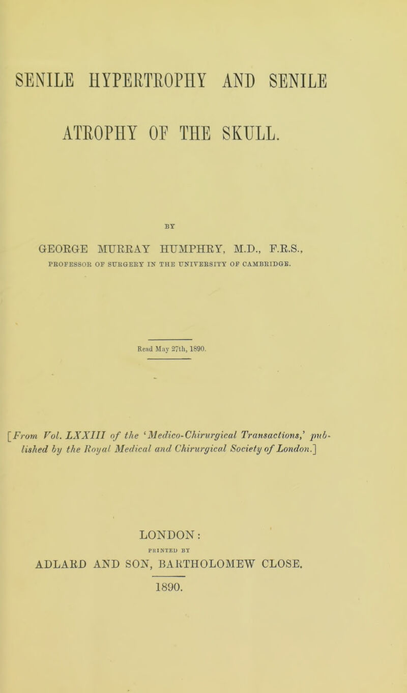 ATROPHY OE THE SKULL. BY GEORGE MURRAY HUMPHRY, M.D., F.R.S., PROFESSOR OF SURGERY IN THE UNIVERSITY OF CAMBRIDGE. Read May 27th, 1890. [From Vol. LXXIII of the 1 Medico-Chirurgical Transactionspub- lished by the Royal Medical and Chiruryical Society of London.] LONDON: PRINTED BY ADLARD AND SON, BARTHOLOMEW CLOSE. 1890.