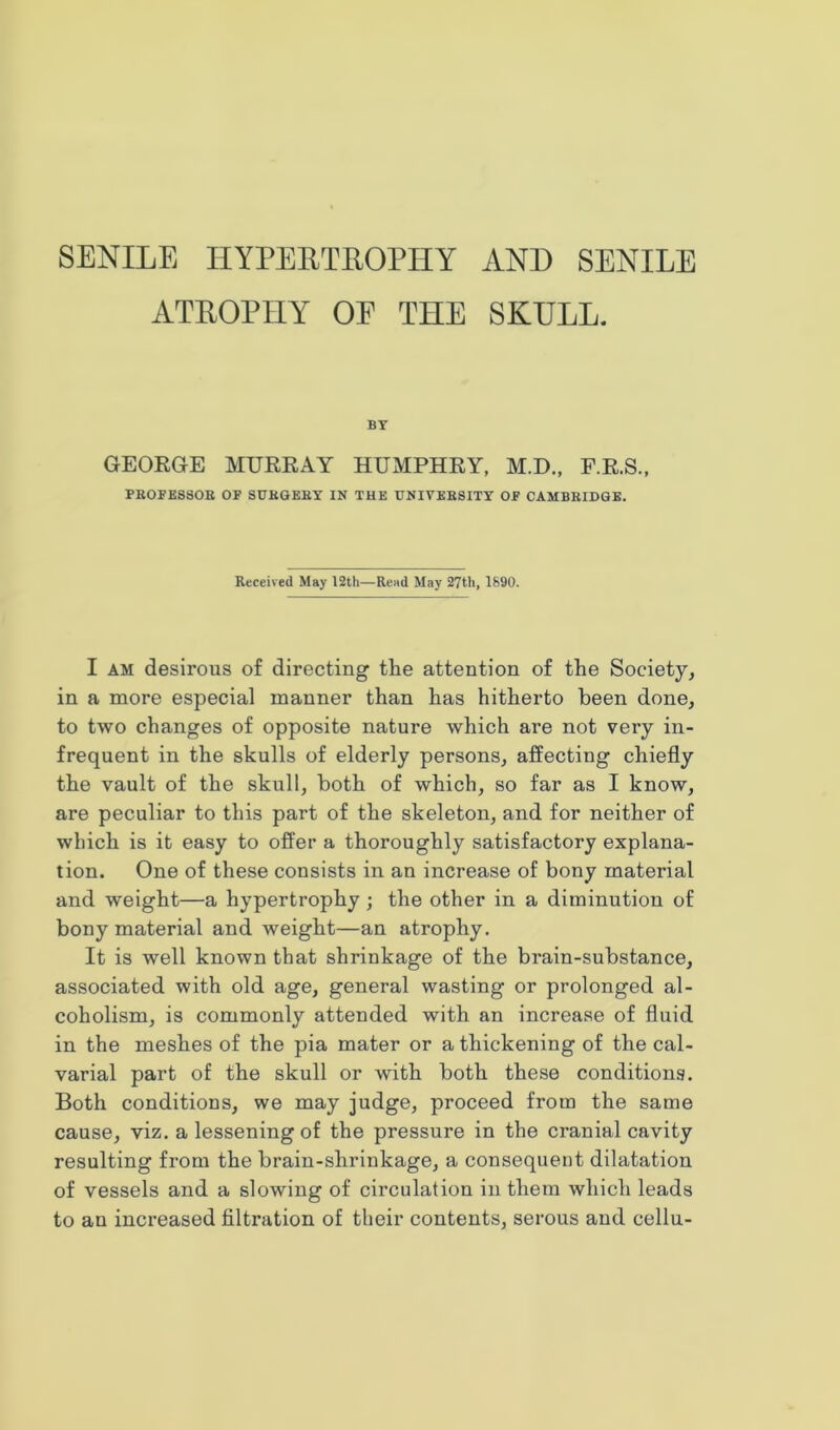 ATROPHY OP THE SKULL. BY GEORGE MURRAY HUMPHRY, M.D., F.R.S., PROFESSOR OF SURGERY IN THE UNIVERSITY OF CAMBRIDGE. Received May 12th—Read May 27th, 1690. I am desirous of directing the attention of the Society, in a more especial manner than has hitherto been done, to two changes of opposite nature which are not very in- frequent in the skulls of elderly persons, affecting chiefly the vault of the skull, both of which, so far as I know, are peculiar to this part of the skeleton, and for neither of which is it easy to offer a thoroughly satisfactory explana- tion. One of these consists in an increase of bony material and weight—a hypertrophy ; the other in a diminution of bony material and weight—an atrophy. It is well known that shrinkage of the brain-substance, associated with old age, general wasting or prolonged al- coholism, is commonly attended with an increase of fluid in the meshes of the pia mater or a thickening of the cal- varial part of the skull or with both these conditions. Both conditions, we may judge, proceed from the same cause, viz. a lessening of the pressure in the cranial cavity resulting from the brain-shrinkage, a consequent dilatation of vessels and a slowing of circulation in them which leads to an increased filtration of their contents, serous and cellu-