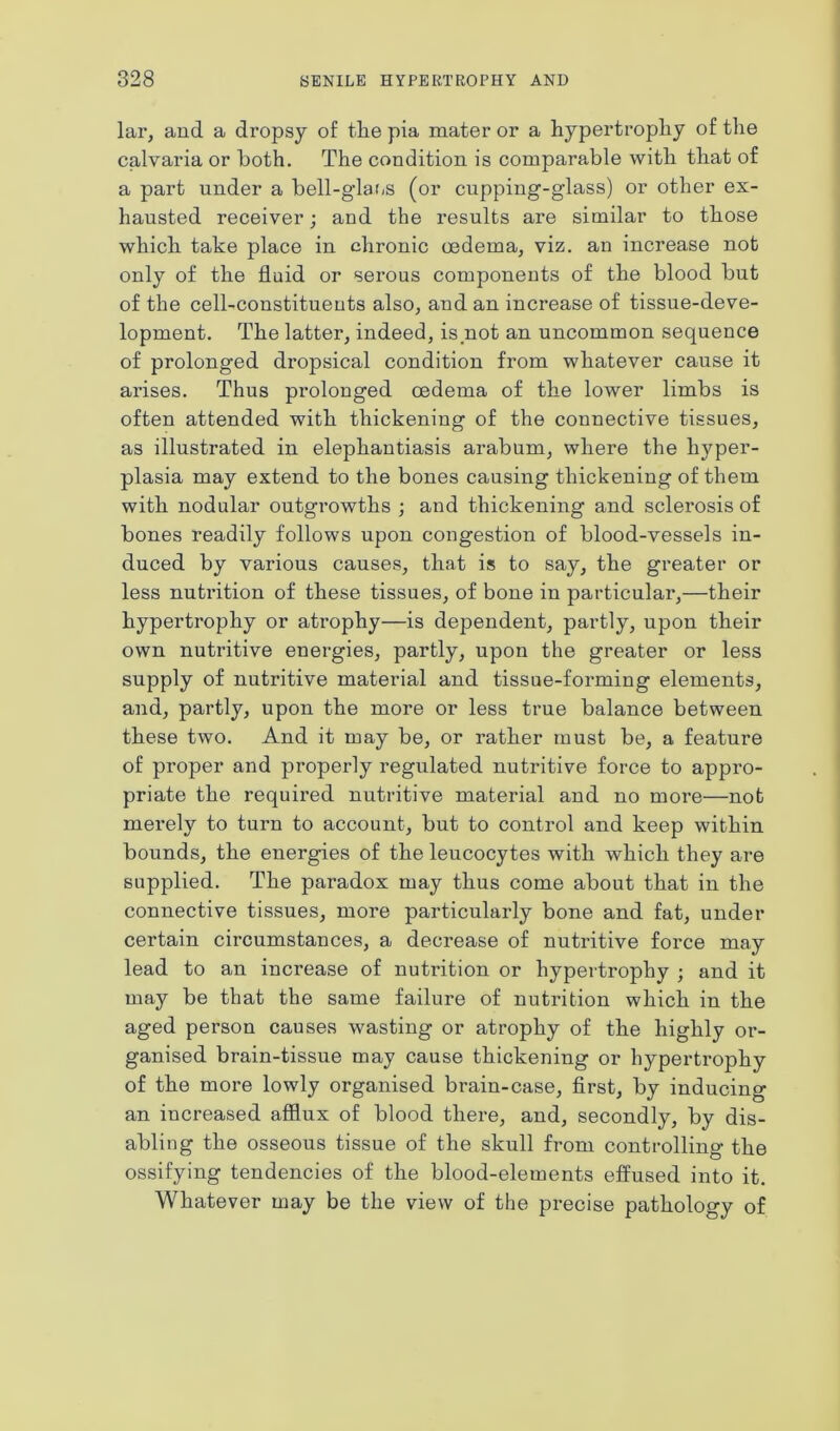 lar, and a dropsy of tlie pia mater or a hypertrophy of the calvaria or both. The condition is comparable with that of a part under a bell-glans (or cupping-glass) or other ex- hausted receiver; and the results are similar to those which take place in chronic oedema, viz. an increase not only of the fluid or serous components of the blood but of the cell-constituents also, and an increase of tissue-deve- lopment. The latter, indeed, is not an uncommon sequence of prolonged dropsical condition from whatever cause it arises. Thus prolonged oedema of the lower limbs is often attended with thickening of the connective tissues, as illustrated in elephantiasis arabum, where the hyper- plasia may extend to the bones causing thickening of them with nodular outgrowths ; and thickening and sclerosis of bones readily follows upon congestion of blood-vessels in- duced by various causes, that is to say, the greater or less nutrition of these tissues, of bone in particular,—their hypertrophy or atrophy—is dependent, partly, upon their own nutritive energies, partly, upon the greater or less supply of nutritive material and tissue-forming elements, and, partly, upon the more or less true balance between these two. And it may be, or rather must be, a feature of proper and properly regulated nutritive force to appro- priate the required nutritive material and no more—not merely to turn to account, but to control and keep within bounds, the energies of the leucocytes with which they are supplied. The paradox may thus come about that in the connective tissues, more particularly bone and fat, under certain circumstances, a decrease of nutritive force may lead to an increase of nutrition or hypertrophy ; and it may be that the same failure of nutrition which in the aged person causes wasting or atrophy of the highly or- ganised brain-tissue may cause thickening or hypertrophy of the more lowly organised brain-case, first, by inducing an increased afflux of blood there, and, secondly, by dis- abling the osseous tissue of the skull from controlling the ossifying tendencies of the blood-elements effused into it. Whatever may be the view of the precise pathology of