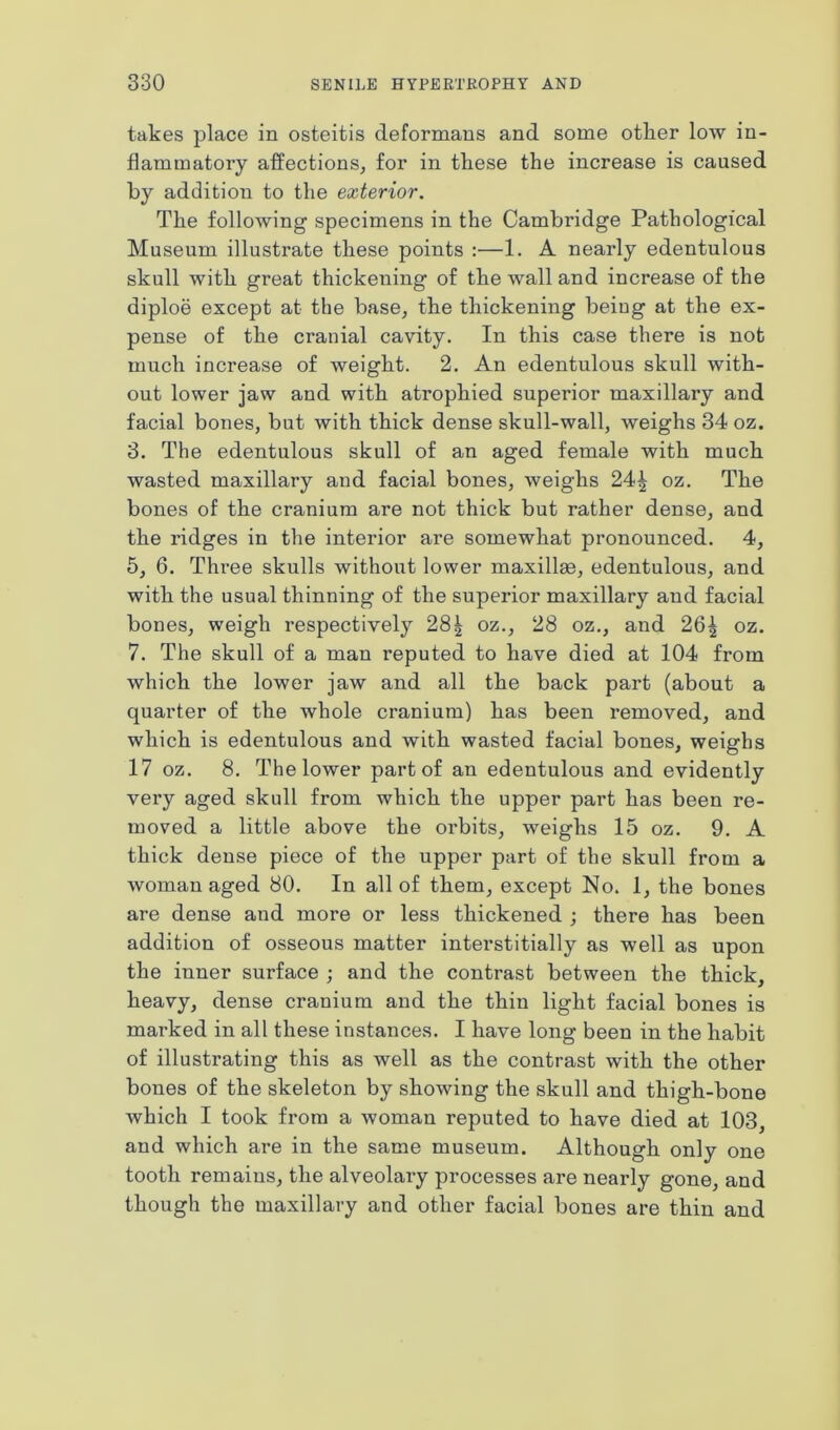 takes place in osteitis deformans and some otlier low in- flammatory affections, for in these the increase is caused by addition to the exterior. The following specimens in the Cambridge Pathological Museum illustrate these points :—1. A nearly edentulous skull with great thickening of the wall and increase of the diploe except at the base, the thickening beiug at the ex- pense of the cranial cavity. In this case there is not much increase of weight. 2. An edentulous skull with- out lower jaw and with atrophied superior maxillary and facial bones, but with thick dense skull-wall, weighs 34 oz. 3. The edentulous skull of an aged female with much wasted maxillary and facial bones, weighs 24^ oz. The bones of the cranium are not thick but rather dense, and the ridges in the interior are somewhat pronounced. 4, 5, 6. Three skulls without lower maxillae, edentulous, and with the usual thinning of the superior maxillary and facial bones, weigh respectively 28| oz., 28 oz., and 26| oz. 7. The skull of a man reputed to have died at 104 from which the lower jaw and all the back part (about a quarter of the whole cranium) has been removed, and which is edentulous and with wasted facial bones, weighs 17 oz. 8. The lower part of an edentulous and evidently very aged skull from which the upper part has been re- moved a little above the orbits, weighs 15 oz. 9. A thick dense piece of the upper part of the skull from a woman aged 80. In all of them, except No. 1, the bones are dense and more or less thickened ; there has been addition of osseous matter interstitially as well as upon the inner surface ; and the contrast between the thick, heavy, dense cranium and the thin light facial bones is marked in all these instances. I have long been in the habit of illustrating this as well as the contrast with the other bones of the skeleton by showing the skull and thigh-bone which I took from a woman reputed to have died at 103, and which are in the same museum. Although only one tooth remains, the alveolary processes are nearly gone, and though the maxillary and other facial bones are thin and